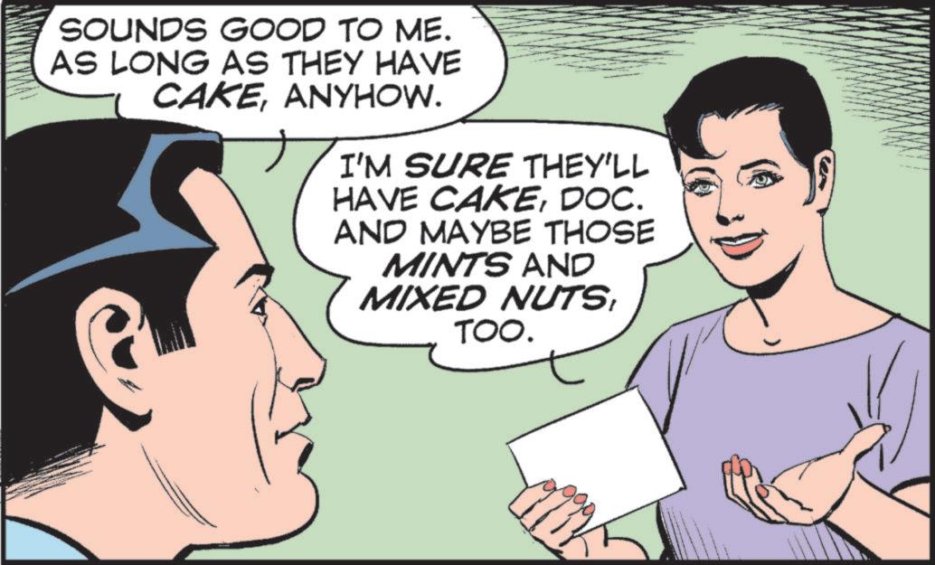 Fictional character OCR: SOUNDS GOOD TO ME. AS LONG AS THEY HAVE CAKEANYHOW. I'M SURE THEY'LL HAVE CAKEDOC. AND MAYBE THOSE MINTS AND MIXED NUTSTOO. SOUNDS GOOD TO ME . AS LONG AS THEY HAVE CAKEANYHOW . I'M SURE THEY'LL HAVE CAKEDOC . AND MAYBE THOSE MINTS AND MIXED NUTSTOO .