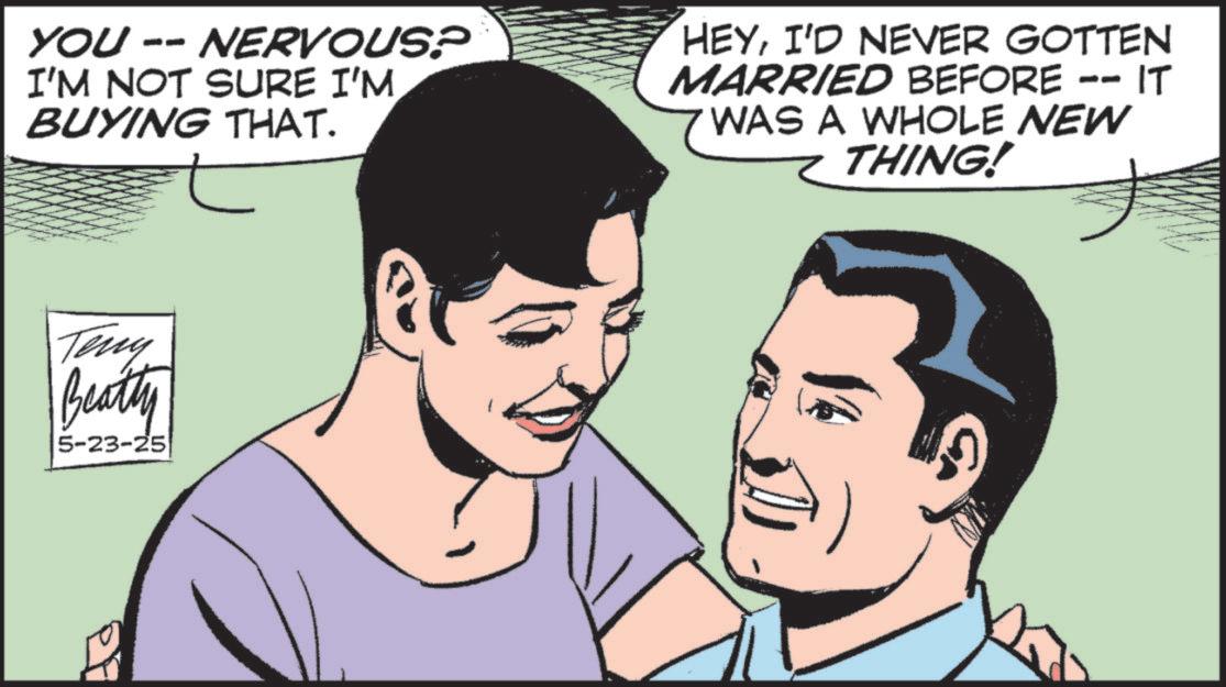 Animated cartoon OCR: YOU -- NERVOUS? I'M NOT SURE I'M BUYING THAT. HEYI'D NEVER GOTTEN MARRIED BEFORE -- IT WAS A WHOLE NEW THING! Teny Beatty 5-23-25 YOU -- NERVOUS ? I'M NOT SURE I'M BUYING THAT . HEYI'D NEVER GOTTEN MARRIED BEFORE -- IT WAS A WHOLE NEW THING ! Teny Beatty 5-23-25