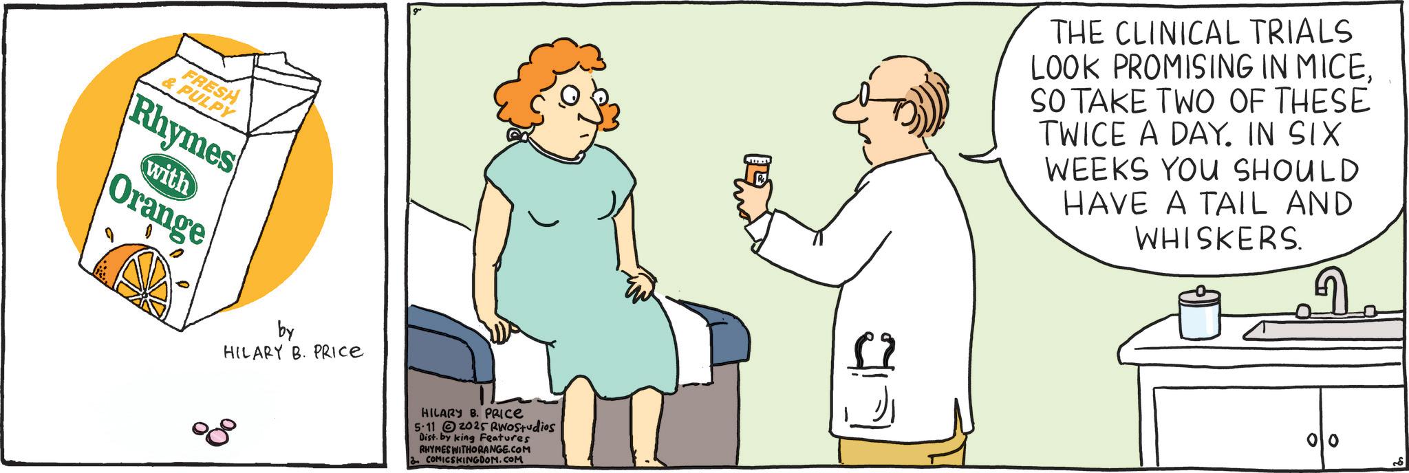 Fiction OCR: FRESH & PULPY Rhymes with Orange by HILARY B. PRICE HILARY B. PRICE 5-11 2025 RINOStudios Dist. by king Features RHYMES WITHORANGE.COM COMICSKINGDOM.COM THE CLINICAL TRIALS LOOK PROMISING IN MICESO TAKE TWO OF THESE TWICE A DAY. IN SIX WEEKS YOU SHOULD HAVE A TAIL AND WHISKERS. FRESH & PULPY Rhymes with Orange by HILARY B. PRICE HILARY B. PRICE 5-11 2025 RINOStudios Dist . by king Features RHYMES WITHORANGE.COM COMICSKINGDOM.COM THE CLINICAL TRIALS LOOK PROMISING IN MICESO TAKE TWO OF THESE TWICE A DAY . IN SIX WEEKS YOU SHOULD HAVE A TAIL AND WHISKERS .