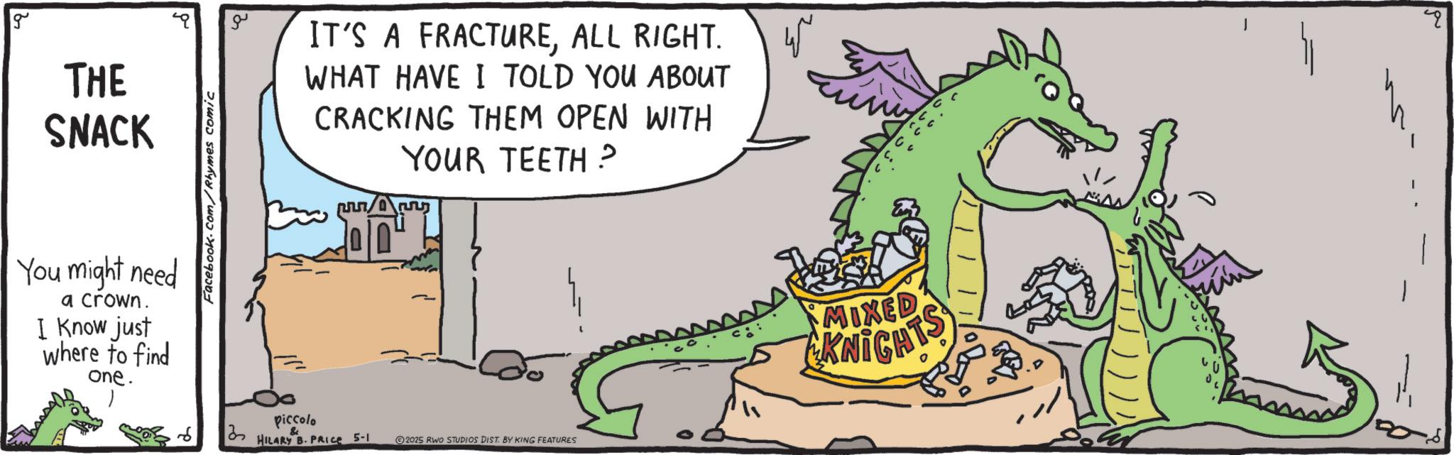 Clip art OCR: g THE SNACK Facebook.com/Rhymes comic ?? IT'S A FRACTUREALL RIGHT. WHAT HAVE I TOLD YOU ABOUT CRACKING THEM OPEN WITH YOUR TEETH? You might need a crown. I know just where to find one. piccolo 3 HILARY & B. PRICE 5-1 2025 RWO STUDIOS DIST. BY KING FEATURES MIXED KNIGHTS h g THE SNACK Facebook.com/Rhymes comic ?? IT'S A FRACTUREALL RIGHT . WHAT HAVE I TOLD YOU ABOUT CRACKING THEM OPEN WITH YOUR TEETH ? You might need a crown . I know just where to find one . piccolo 3 HILARY & B. PRICE 5-1 2025 RWO STUDIOS DIST . BY KING FEATURES MIXED KNIGHTS h