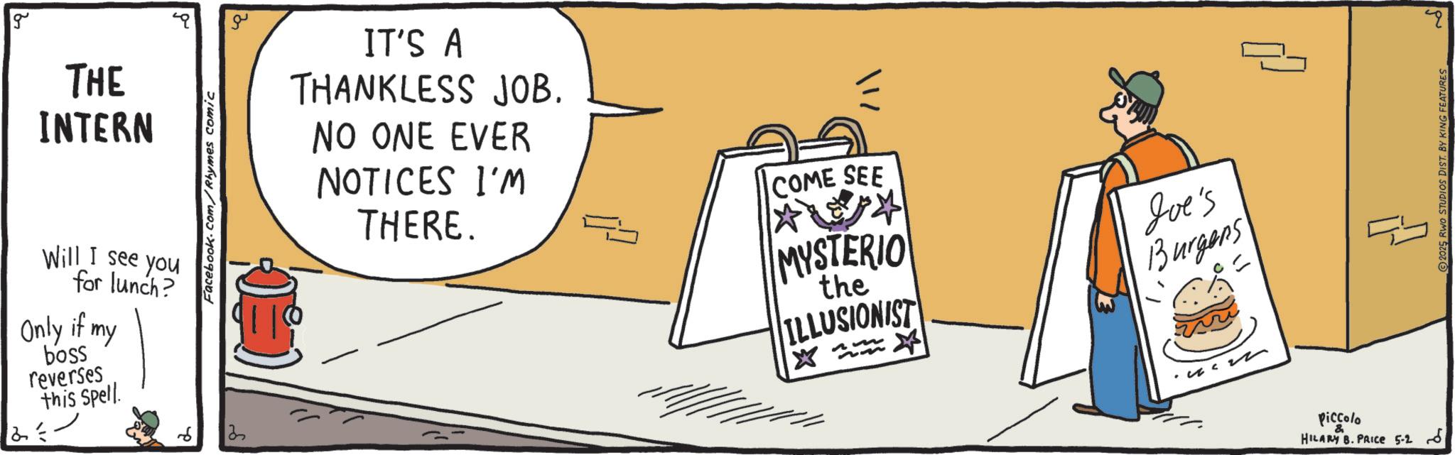 Food group OCR: g THE INTERN Will I see you for lunch? Only if my boss reverses this Spell. Facebook.com/Rhymes comic IT'S A THANKLESS JOB. NO ONE EVER NOTICES I'M THERE. COME SEE MYSTERIO the ILLUSIONIST Joe's Burgens Piccolo HILARY B. PRICE 5-2 6 2025 RWO STUDIOS DIST. BY KING FEATURES ?? g THE INTERN Will I see you for lunch ? Only if my boss reverses this Spell . Facebook.com/Rhymes comic IT'S A THANKLESS JOB . NO ONE EVER NOTICES I'M THERE . COME SEE MYSTERIO the ILLUSIONIST Joe's Burgens Piccolo HILARY B. PRICE 5-2 6 2025 RWO STUDIOS DIST . BY KING FEATURES ??