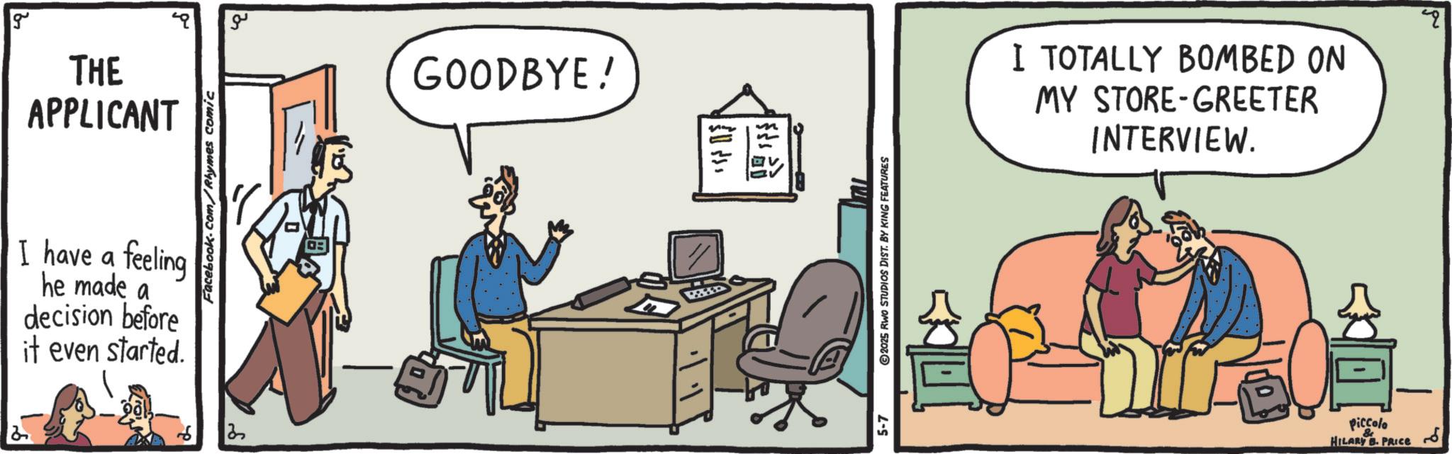 Output device OCR: g THE APPLICANT I have a feeling he made a decision before it even started. Facebook.com/Rhymes comic ?? GOODBYE! m 5-7 ©2025 RWO STUDIOS DIST. BY KING FEATURES I TOTALLY BOMBED ON MY STORE-GREETER INTERVIEW. qq Piccolo & HILARY B. PRICE g THE APPLICANT I have a feeling he made a decision before it even started . Facebook.com/Rhymes comic ?? GOODBYE ! m 5-7 © 2025 RWO STUDIOS DIST . BY KING FEATURES I TOTALLY BOMBED ON MY STORE - GREETER INTERVIEW . qq Piccolo & HILARY B. PRICE