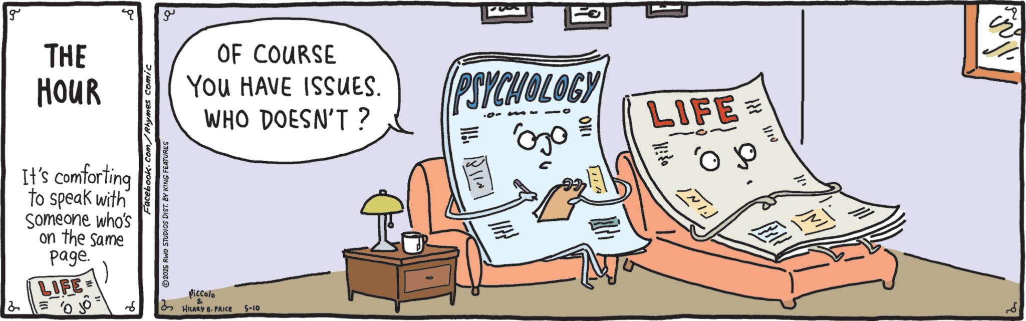 Fiction OCR: 2 g THE HOUR It's comforting to speak with Someone who's on the same page. LIFE= = 0 6 Facebook.com/Rhymes comic 2025 RWO STUDIOS DIST. BY KING FEATURES ??? OF COURSE You HAVE ISSUES. WHO DOESN'T? Piccolo & HILARY B. PRICE 5-10 PSYCHOLOGY ' LIFE .? 11. "Fill ?? ???? 2 g THE HOUR It's comforting to speak with Someone who's on the same page . LIFE = = 0 6 Facebook.com/Rhymes comic 2025 RWO STUDIOS DIST . BY KING FEATURES ??? OF COURSE You HAVE ISSUES . WHO DOESN'T ? Piccolo & HILARY B. PRICE 5-10 PSYCHOLOGY ' LIFE . ? 11 . " Fill ?? ????