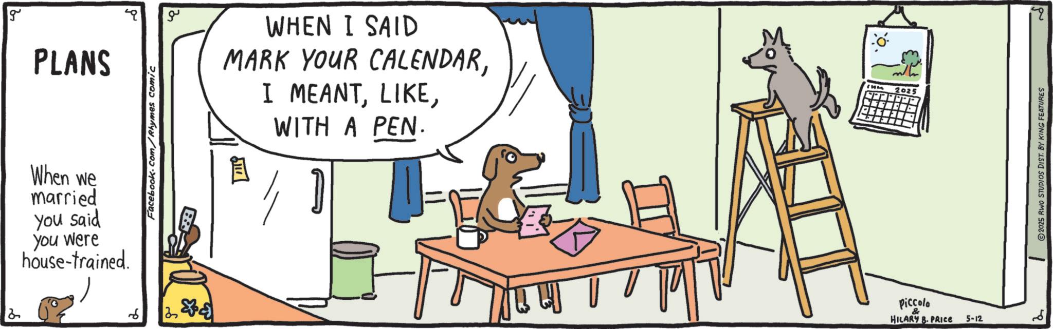 Canidae OCR: g PLANS When we married You said you were house-trained. 6 Facebook.com/Rhymes comic ?? WHEN I SAID MARK YOUR CALENDARWITH A PEN. 2025 Piccolo & HILARY B. PRICE 5-12 2 2025 RWO STUDIOS DIST. BY KING FEATURES 19 g PLANS When we married You said you were house - trained . 6 Facebook.com/Rhymes comic ?? WHEN I SAID MARK YOUR CALENDARI MEANTWITH A PEN . 2025 Piccolo & HILARY B. PRICE 5-12 2 2025 RWO STUDIOS DIST . BY KING FEATURES 19