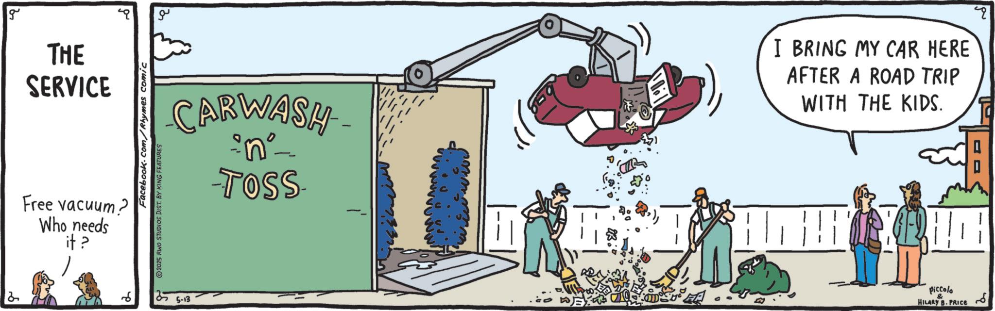 Graphics OCR: 2 g THE SERVICE Free vacuum? Who needs it ? ?? CARWASH •n° -TOSS- - Facebook.com/Rhymes comic 2025 RWO STUDIOS DIST. BY KING FEATURES 5-13 I BRING MY CAR HERE AFTER A ROAD TRIP WITH THE KIDS. piccolo & HILARY B.PRICE 2 g THE SERVICE Free vacuum ? Who needs it ? ?? CARWASH • n ° -TOSS- - Facebook.com/Rhymes comic 2025 RWO STUDIOS DIST . BY KING FEATURES 5-13 I BRING MY CAR HERE AFTER A ROAD TRIP WITH THE KIDS . piccolo & HILARY B.PRICE