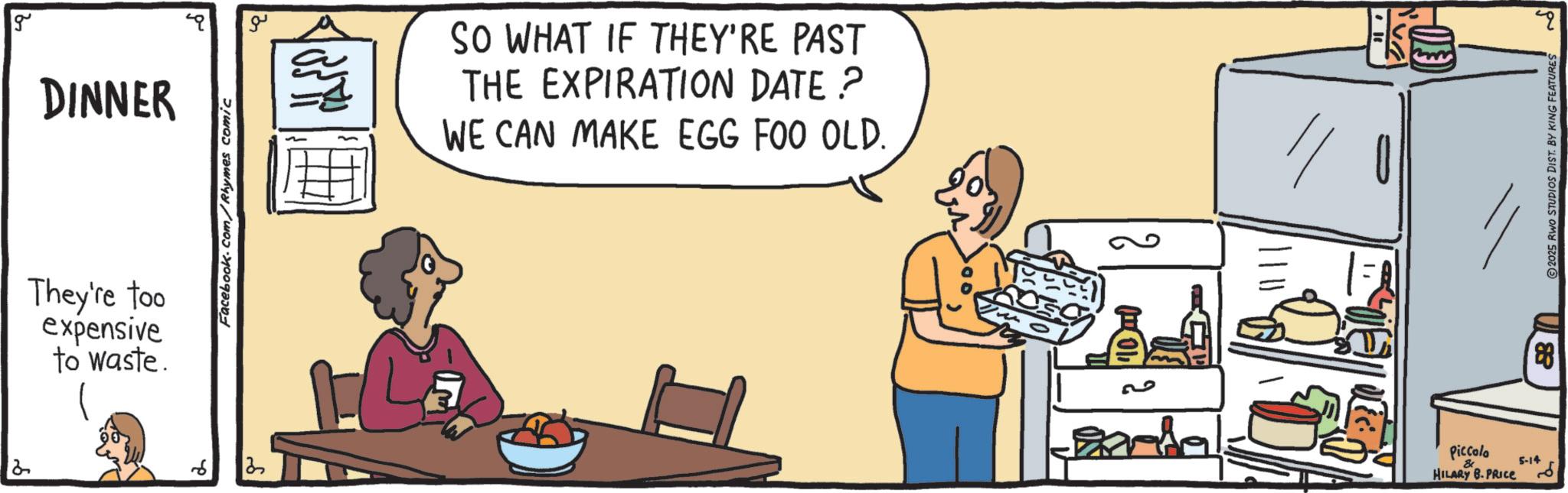 Fast food OCR: g DINNER They're too expensive to waste. 6 Facebook.com/Rhymes comic ?? SO WHAT IF THEY'RE PAST THE EXPIRATION DATE? WE CAN MAKE EGG FOO OLD. Piccolo & HILARY B. PRICE 5-14 88 4 2025 RWO STUDIOS DIST. BY KING FEATURES g DINNER They're too expensive to waste . 6 Facebook.com/Rhymes comic ?? SO WHAT IF THEY'RE PAST THE EXPIRATION DATE ? WE CAN MAKE EGG FOO OLD . Piccolo & HILARY B. PRICE 5-14 88 4 2025 RWO STUDIOS DIST . BY KING FEATURES