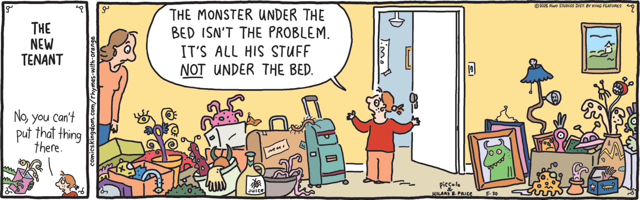 Comics OCR: g THE NEW TENANT Noyou can't put that thing there. comicskingdom.com/rhymes-with-orange ?? THE MONSTER UNDER THE BED ISN'T THE PROBLEM. IT'S ALL HIS STUFF NOT UNDER THE BED. 2025 RWO STUDIOS DIST. BY KING FEATURES Juice Mui Piccolo HILARY B. PRICE 5-30 " g THE NEW TENANT Noyou can't put that thing there . comicskingdom.com/rhymes-with-orange ?? THE MONSTER UNDER THE BED ISN'T THE PROBLEM . IT'S ALL HIS STUFF NOT UNDER THE BED . 2025 RWO STUDIOS DIST . BY KING FEATURES Juice Mui Piccolo HILARY B. PRICE 5-30 "