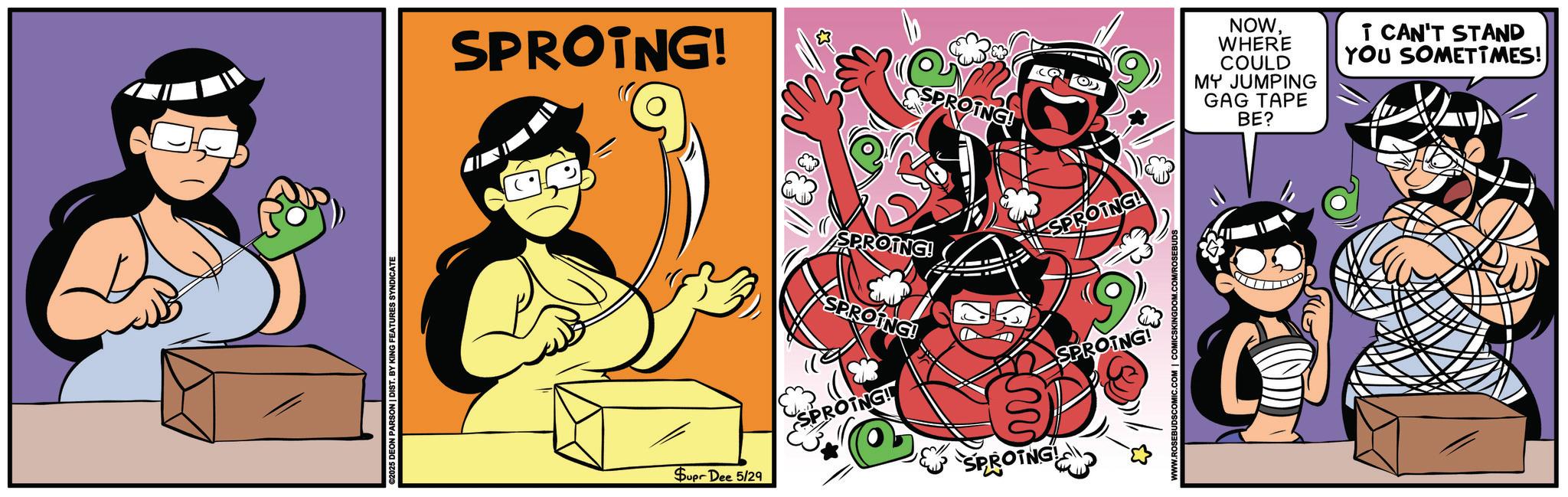 Humour OCR: ©2025 DEON PARSON | DIST. BY KING FEATURES SYNDICATE SPROING! PROING! SPROTNG! SPROING! SPROING! SPROING! Supr Dee 5/29 SPROING! W SPROTNG NOWWHERE I CAN'T STAND YOU SOMETIMES! COULD MY JUMPING GAG TAPE BE? T © 2025 DEON PARSON | DIST . BY KING FEATURES SYNDICATE SPROING ! PROING ! SPROTNG ! SPROING ! SPROING ! SPROING ! Supr Dee 5/29 SPROING ! W SPROTNG NOWWHERE I CAN'T STAND YOU SOMETIMES ! COULD MY JUMPING GAG TAPE BE ? T