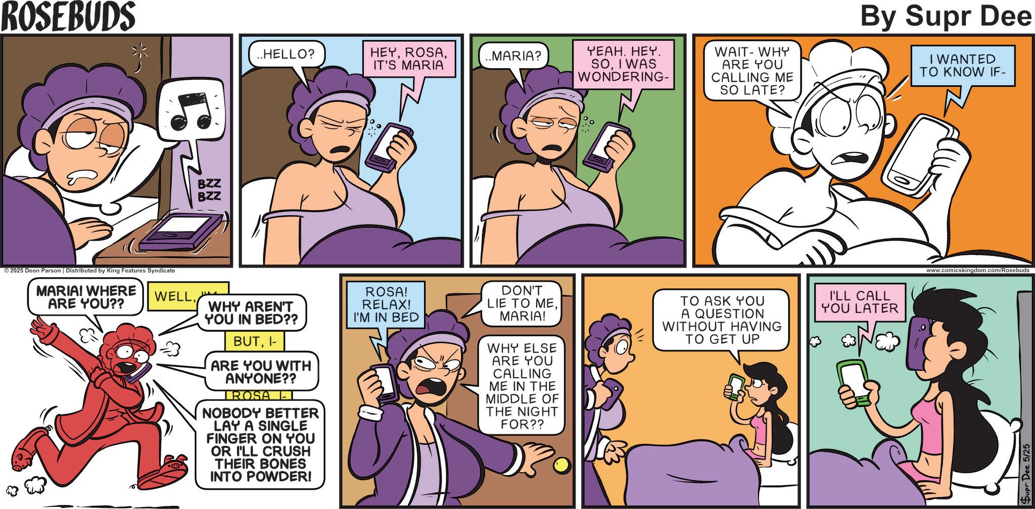 Humour OCR: ROSEBUDS ..HELLO? HEYIT'S MARIA ..MARIA? 2025 Deon Parson | Distributed by King Features Syndicate MARIA! WHERE ARE YOU?? & BZZ BZZ YEAH. HEY. SOI WAS WONDERING- WAIT-WHY ARE YOU CALLING ME SO LATE? By Supr Dee I WANTED TO KNOW IF- WELLWHY AREN'T YOU IN BED?? BUTI- ARE YOU WITH ANYONE?? TROSA L- NOBODY BETTER LAY A SINGLE FINGER ON YOU OR I'LL CRUSH THEIR BONES INTO POWDER! ROSA! RELAX! I'M IN BED DON'T LIE TO MEMARIA! WHY ELSE ARE YOU CALLING ME IN THE MIDDLE OF THE NIGHT FOR?? TO ASK YOU I'LL CALL YOU LATER A QUESTION WITHOUT HAVING TO GET UP www.comicskin Dee 5/25 ROSEBUDS ..HELLO ? HEYIT'S MARIA ..MARIA ? 2025 Deon Parson | Distributed by King Features Syndicate MARIA ! WHERE ARE YOU ?? & BZZ BZZ YEAH . HEY . SOI WAS WONDERING- WAIT - WHY ARE YOU CALLING ME SO LATE ? By Supr Dee I WANTED TO KNOW IF- WELLWHY AREN'T YOU IN BED ?? BUTI- ARE YOU WITH ANYONE ?? TROSA L- NOBODY BETTER LAY A SINGLE FINGER ON YOU OR I'LL CRUSH THEIR BONES INTO POWDER ! ROSA ! RELAX ! I'M IN BED DON'T LIE TO MEMARIA ! WHY ELSE ARE YOU CALLING ME IN THE MIDDLE OF THE NIGHT FOR ?? TO ASK YOU I'LL CALL YOU LATER A QUESTION WITHOUT HAVING TO GET UP www.comicskin Dee 5/25