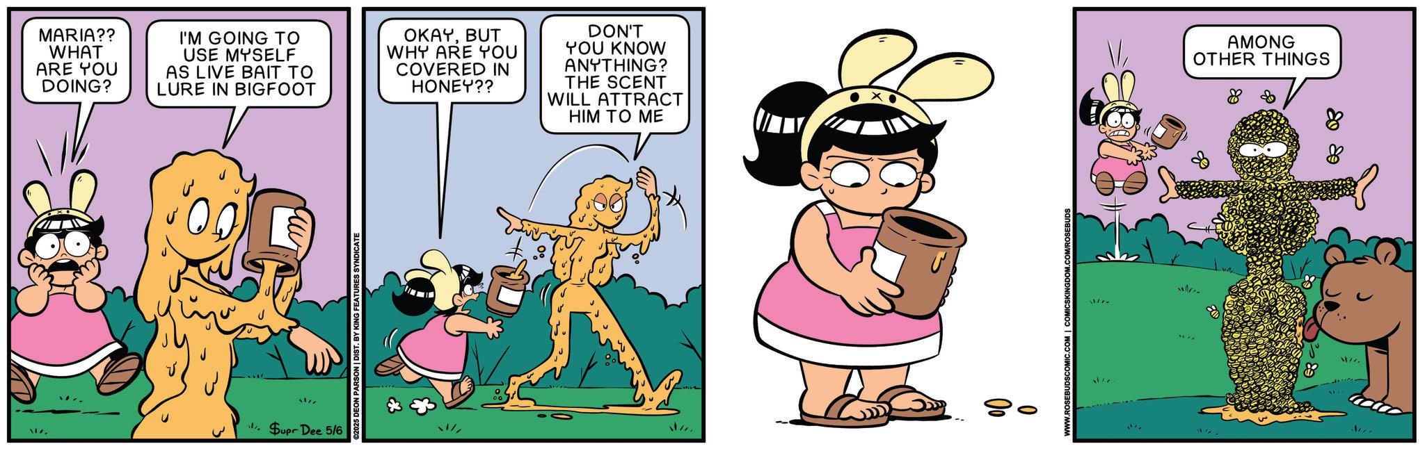 Comic book OCR: MARIA?? WHAT ARE YOU DOING? I'M GOING TO USE MYSELF AS LIVE BAIT TO LURE IN BIGFOOT OKAYBUT WHY ARE YOU COVERED IN HONEY?? DON'T YOU KNOW ANYTHING? THE SCENT WILL ATTRACT HIM TO ME MUT Supr Dee 5/6 025 DEON PARSON | DIST. BY KING FEATURES SYNDICATE . 80 V AMONG OTHER THINGS MARIA ?? WHAT ARE YOU DOING ? I'M GOING TO USE MYSELF AS LIVE BAIT TO LURE IN BIGFOOT OKAYBUT WHY ARE YOU COVERED IN HONEY ?? DON'T YOU KNOW ANYTHING ? THE SCENT WILL ATTRACT HIM TO ME MUT Supr Dee 5/6 025 DEON PARSON | DIST . BY KING FEATURES SYNDICATE . 80 V AMONG OTHER THINGS