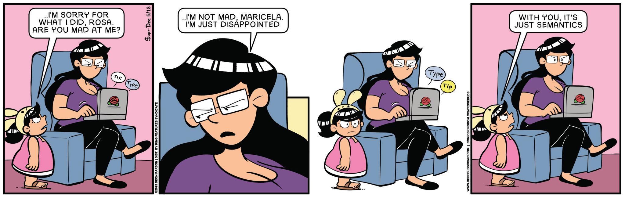 Happiness OCR: ..I'M SORRY FOR WHAT I DIDROSA. ARE YOU MAD AT ME? TIK (Type) €2025 DEON PARSON | DIST. BY KING FEATURES SYNDICATE Supr Dee 5/13 ..I'M NOT MADMARICELA. I'M JUST DISAPPOINTED (Type) Tip WWW.ROSEBUDSCOMIC.COM | COMICSKINGDOM.COM/ROSEBUDS WITH YOUIT'S JUST SEMANTICS ..I'M SORRY FOR WHAT I DIDROSA . ARE YOU MAD AT ME ? TIK ( Type ) € 2025 DEON PARSON | DIST . BY KING FEATURES SYNDICATE Supr Dee 5/13 ..I'M NOT MADMARICELA . I'M JUST DISAPPOINTED ( Type ) Tip WWW.ROSEBUDSCOMIC.COM | COMICSKINGDOM.COM/ROSEBUDS WITH YOUIT'S JUST SEMANTICS