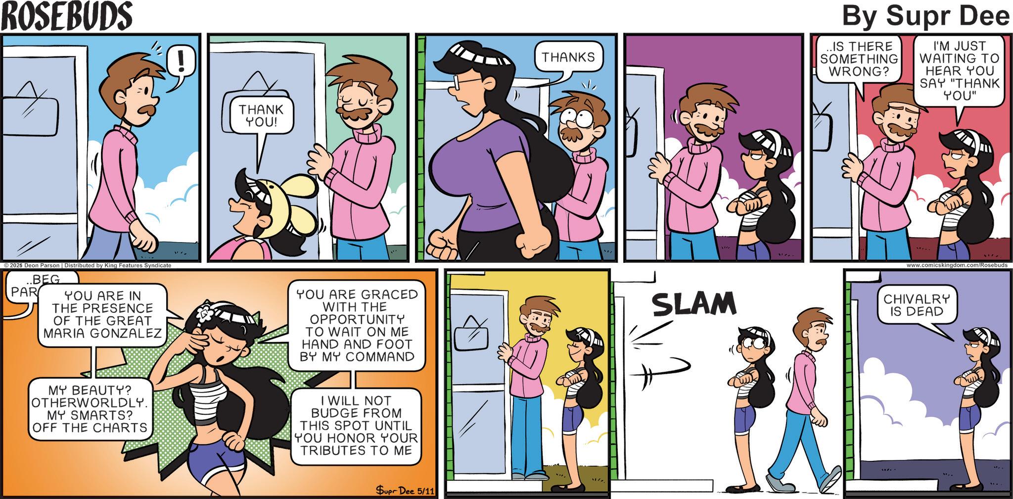 Publication OCR: ROSEBUDS ©2025 Deon Parson | Distributed by King Features Syndicate PAR BEG YOU ARE IN THE PRESENCE OF THE GREAT MARIA GONZALEZ THANK YOU! THANKS By Supr Dee ..IS THERE SOMETHING WRONG? I'M JUST WAITING TO HEAR YOU SAY "THANK YOU" www.comicskingdom.com/Rosebuds YOU ARE GRACED WITH THE OPPORTUNITY TO WAIT ON ME HAND AND FOOT BY MY COMMAND SLAM CHIVALRY IS DEAD MY BEAUTY? OTHERWORLDLY. MY SMARTS? OFF THE CHARTS I WILL NOT BUDGE FROM THIS SPOT UNTIL YOU HONOR YOUR TRIBUTES TO ME Supr Dee 5/11 ROSEBUDS © 2025 Deon Parson | Distributed by King Features Syndicate PAR BEG YOU ARE IN THE PRESENCE OF THE GREAT MARIA GONZALEZ THANK YOU ! THANKS By Supr Dee ..IS THERE SOMETHING WRONG ? I'M JUST WAITING TO HEAR YOU SAY " THANK YOU " www.comicskingdom.com/Rosebuds YOU ARE GRACED WITH THE OPPORTUNITY TO WAIT ON ME HAND AND FOOT BY MY COMMAND SLAM CHIVALRY IS DEAD MY BEAUTY ? OTHERWORLDLY . MY SMARTS ? OFF THE CHARTS I WILL NOT BUDGE FROM THIS SPOT UNTIL YOU HONOR YOUR TRIBUTES TO ME Supr Dee 5/11