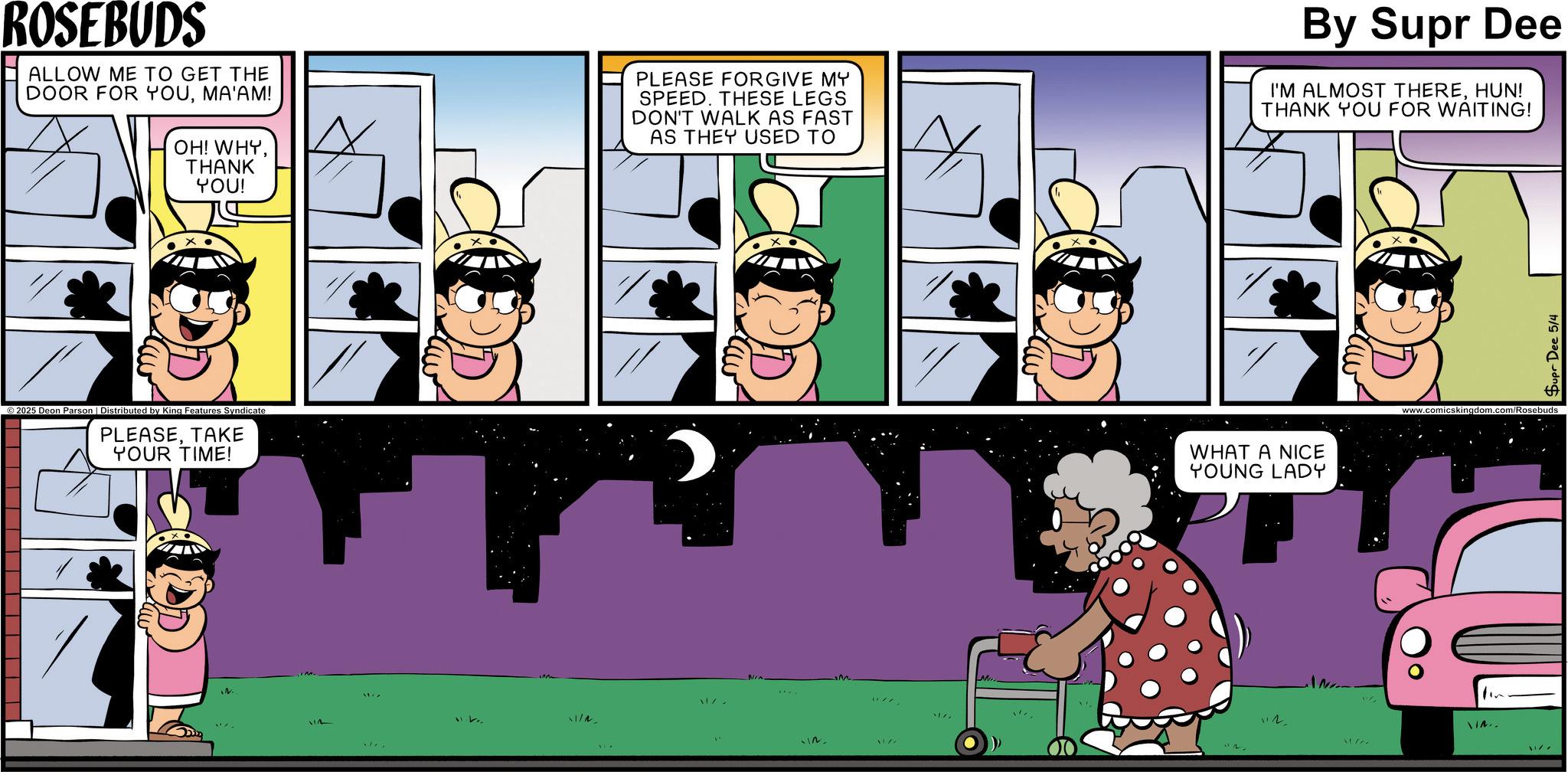 Publication OCR: ROSEBUDS ALLOW ME TO GET THE DOOR FOR YOUMA'AM! OH! WHYTHANK YOU! PLEASE FORGIVE MY SPEED. THESE LEGS DON'T WALK AS FAST AS THEY USED TO By Supr Dee I'M ALMOST THEREHUN! THANK YOU FOR WAITING! ©2025 Deon Parson | Distributed by King Features Syndicate PLEASETAKE YOUR TIME! N 11/ WHAT A NICE YOUNG LADY www.comicsk "12 IN.. In Supr Dee 5/4 ROSEBUDS ALLOW ME TO GET THE DOOR FOR YOUMA'AM ! OH ! WHYTHANK YOU ! PLEASE FORGIVE MY SPEED . THESE LEGS DON'T WALK AS FAST AS THEY USED TO By Supr Dee I'M ALMOST THEREHUN ! THANK YOU FOR WAITING ! © 2025 Deon Parson | Distributed by King Features Syndicate PLEASETAKE YOUR TIME ! N 11 / WHAT A NICE YOUNG LADY www.comicsk " 12 IN .. In Supr Dee 5/4