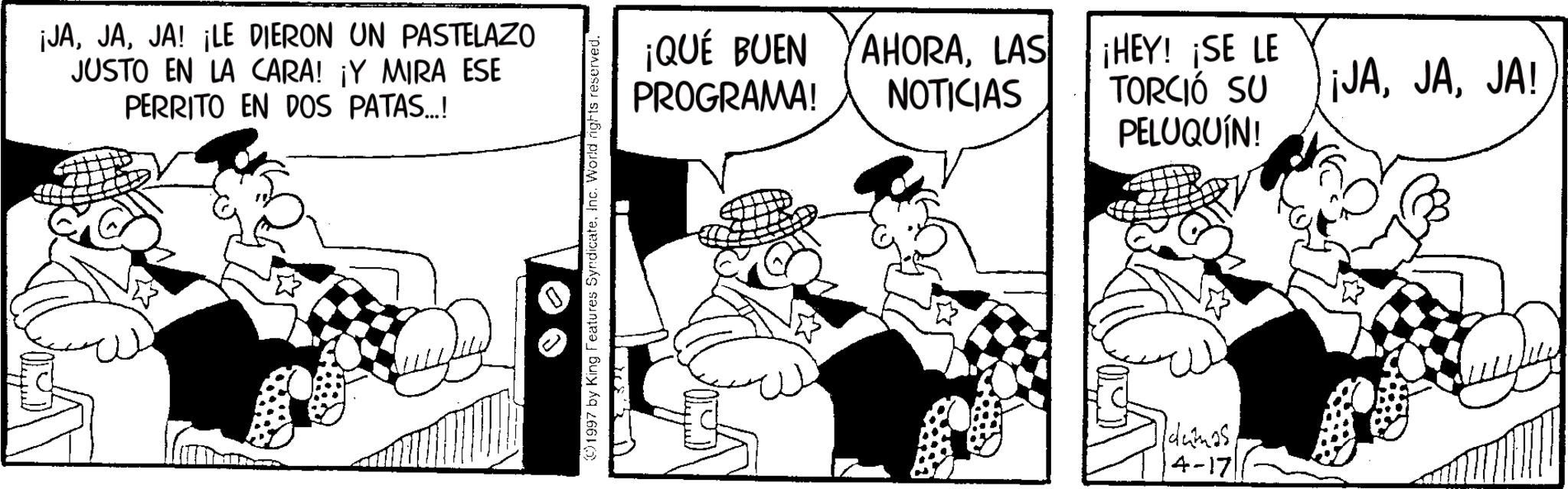 Pleased OCR: ¡JAJA! ¡LE DIERON UN PASTELAZO JUSTO EN LA CARA! ¡Y MIRA ESE PERRITO EN DOS PATAS...! 1997 by King Features SyndicateInc. World rights reserved. ¡QUÉ BUEN AHORALAS NOTICIAS PROGRAMA! ¡HEY! ¡SE LE TORCIÓ SU PELUQUÍN! Idumas14-17 ¡JAJA! ¡ JAJA ! ¡ LE DIERON UN PASTELAZO JUSTO EN LA CARA ! ¡ Y MIRA ESE PERRITO EN DOS PATAS ... ! 1997 by King Features SyndicateInc. World rights reserved . ¡ QUÉ BUEN AHORALAS NOTICIAS PROGRAMA ! ¡ HEY ! ¡ SE LE TORCIÓ SU PELUQUÍN ! Idumas14-17 ¡ JAJA !