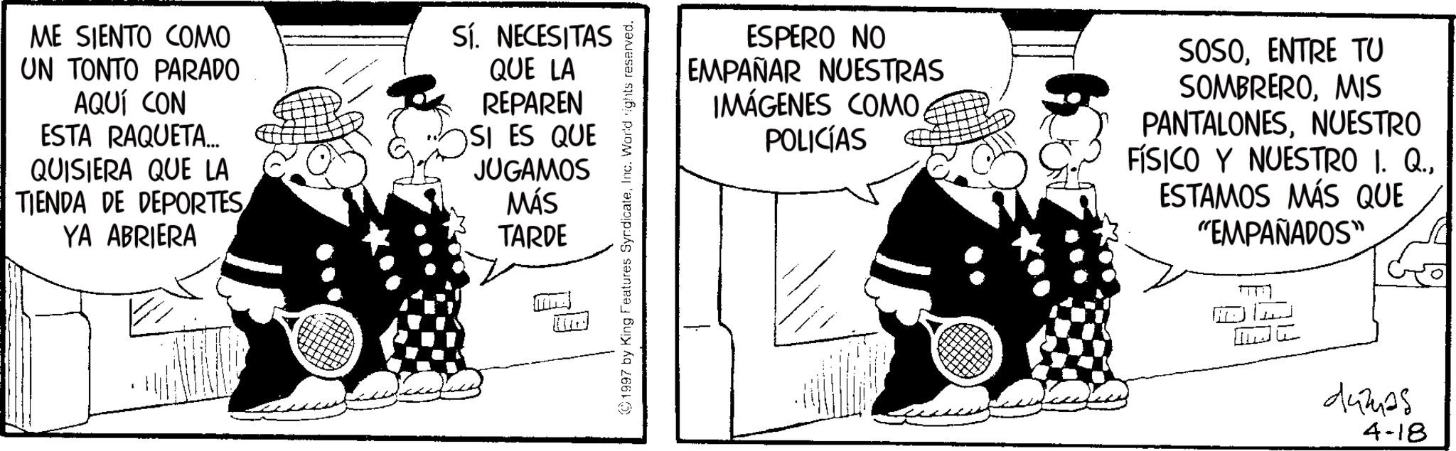 Animated cartoon OCR: ME SIENTO COMO UN TONTO PARADO AQUÍ CON ESTA RAQUETA... QUISIERA QUE LA TIENDA DE DEPORTES YA ABRIERA SÍ. NECESITAS QUE LA REPAREN SI ES QUE JUGAMOS MÁS TARDE 1997 by King Features SyndicateInc. World rights reserved. ESPERO NO EMPAÑAR NUESTRAS IMÁGENES COMO. POLICÍAS SOSOENTRE TU SOMBREROMIS PANTALONESNUESTRO FÍSICO Y NUESTRO I. Q.ESTAMOS MÁS QUE "EMPAÑADOS" ?? ? dumas 4-18 ME SIENTO COMO UN TONTO PARADO AQUÍ CON ESTA RAQUETA ... QUISIERA QUE LA TIENDA DE DEPORTES YA ABRIERA SÍ . NECESITAS QUE LA REPAREN SI ES QUE JUGAMOS MÁS TARDE 1997 by King Features SyndicateInc. World rights reserved . ESPERO NO EMPAÑAR NUESTRAS IMÁGENES COMO . POLICÍAS SOSOENTRE TU SOMBREROMIS PANTALONESNUESTRO FÍSICO Y NUESTRO I. Q.ESTAMOS MÁS QUE " EMPAÑADOS " ?? ? dumas 4-18