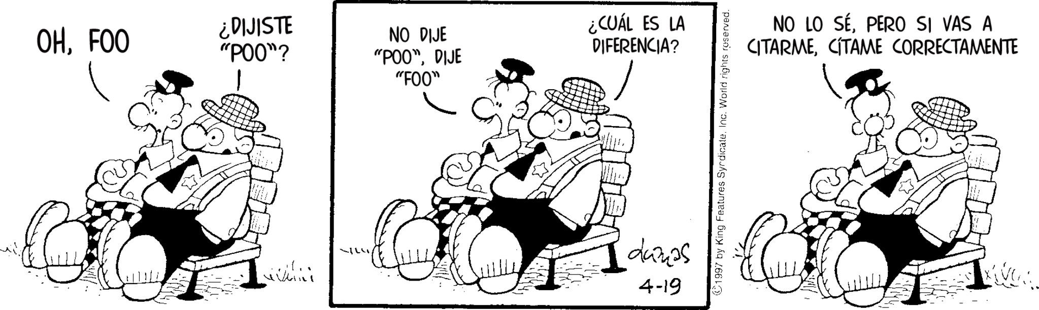 Fictional character OCR: OHFOO ¿DIJISTE "POO"? ¿CUÁL ES LA NO DIJE "POO"DIJE "F00" DIFERENCIA? dunas 4-19 1997 by King Features SyndicateInc. World rights reserved. NO LO SÉPERO SI VAS A CITARMECITAME CORRECTAMENTE OHFOO ¿ DIJISTE " POO " ? ¿ CUÁL ES LA NO DIJE " POO "DIJE " F00 " DIFERENCIA ? dunas 4-19 1997 by King Features SyndicateInc. World rights reserved . NO LO SÉPERO SI VAS A CITARMECITAME CORRECTAMENTE