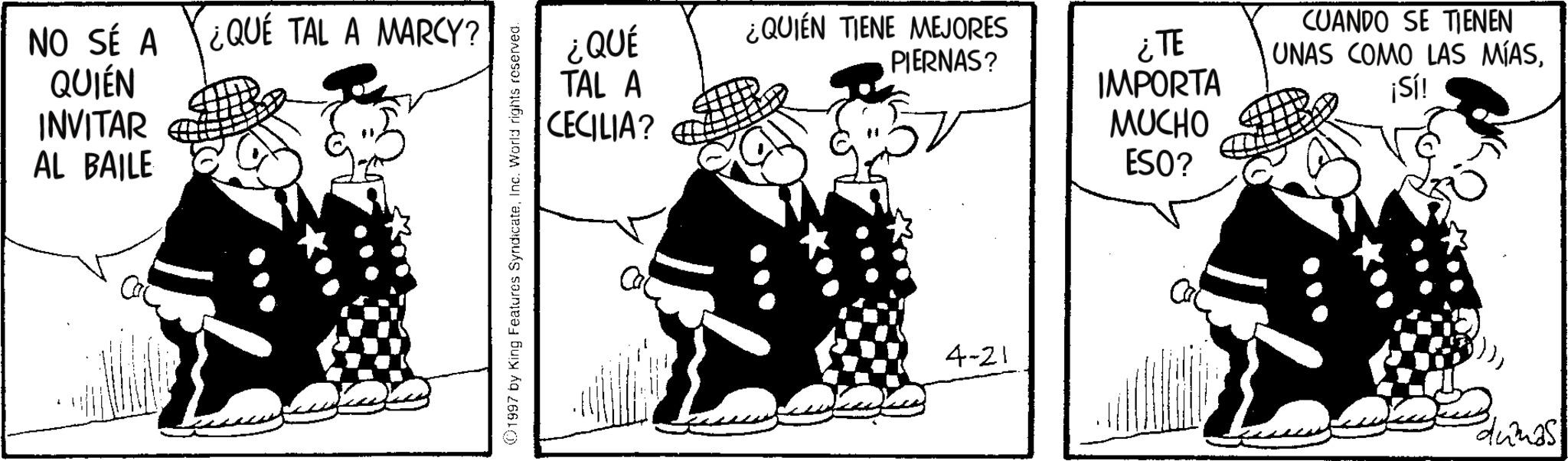 Comics OCR: NO SÉ A QUIÉN ¿QUE TAL A MARCY? INVITAR AL BAILE ©1997 by King Features SyndicateInc. World rights reserved. ¿QUÉ TAL A ¿QUIEN TIENE MEJORES PIERNAS? CECILIA? 4-21 ¿TE IMPORTA MUCHO ESO? CUANDO SE TIENEN UNAS COMO LAS MÍAS¡Sí! dumas NO SÉ A QUIÉN ¿ QUE TAL A MARCY ? INVITAR AL BAILE © 1997 by King Features SyndicateInc. World rights reserved . ¿ QUÉ TAL A ¿ QUIEN TIENE MEJORES PIERNAS ? CECILIA ? 4-21 ¿ TE IMPORTA MUCHO ESO ? CUANDO SE TIENEN UNAS COMO LAS MÍAS¡ Sí ! dumas