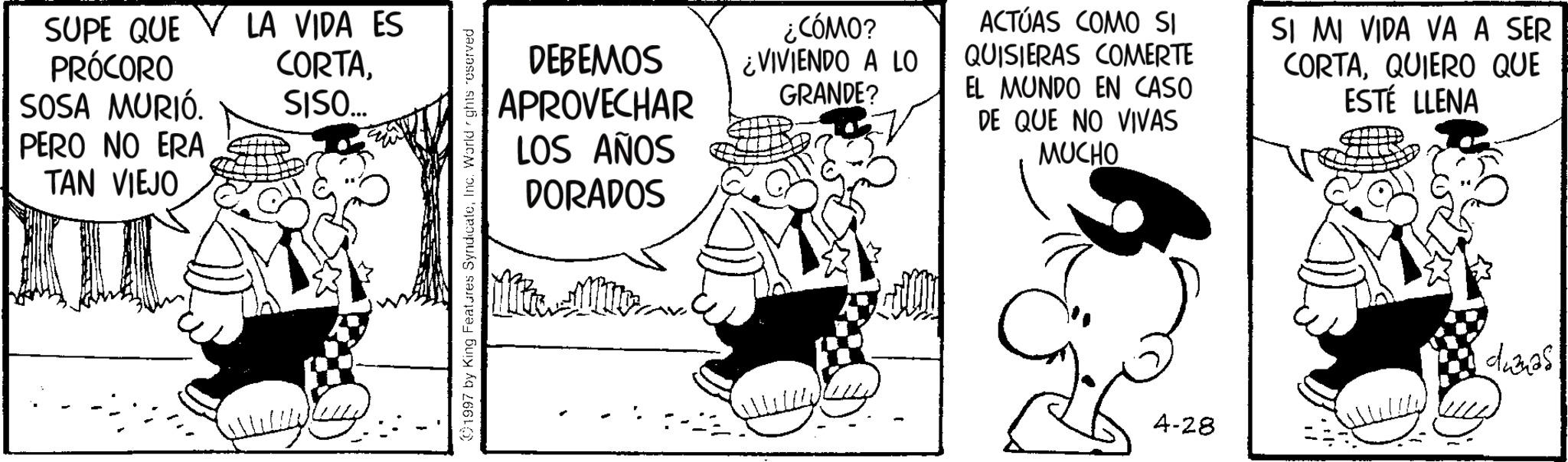 Animated cartoon OCR: SUPE QUE PRÓCORO LA VIDA ES CORTASOSA MURIÓ. SISO... PERO NO ERA TAN VIEJO 1997 by King Features SyndicateInc. World *ghts reserved DEBEMOS APROVECHAR LOS AÑOS DORADOS ¿CÓMO? ¿VIVIENDO A LO GRANDE? ACTÚAS COMO SI QUISIERAS COMERTE EL MUNDO EN CASO DE QUE NO VIVAS MUCHO SI MI VIDA VA A SER CORTAQUIERO QUE ESTÉ LLENA duanas 4-28 SUPE QUE PRÓCORO LA VIDA ES CORTASOSA MURIÓ . SISO ... PERO NO ERA TAN VIEJO 1997 by King Features SyndicateInc. World * ghts reserved DEBEMOS APROVECHAR LOS AÑOS DORADOS ¿ CÓMO ? ¿ VIVIENDO A LO GRANDE ? ACTÚAS COMO SI QUISIERAS COMERTE EL MUNDO EN CASO DE QUE NO VIVAS MUCHO SI MI VIDA VA A SER CORTAQUIERO QUE ESTÉ LLENA duanas 4-28