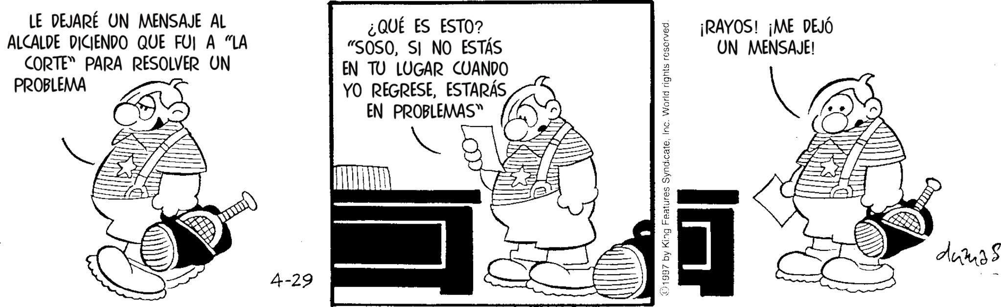 Photo caption OCR: LE DEJARÉ UN MENSAJE AL ALCALDE DICIENDO QUE FUI A "LA CORTE PARA RESOLVER UN PROBLEMA ¿QUÉ ES ESTO? "SOSOSI NO ESTÁS EN TU LUGAR CUANDO YO REGRESEESTARÁS EN PROBLEMAS" 4-29 1997 by King Features SyndicateInc. World rights reserved. ¡RAYOS! ¡ME DEJÓ UN MENSAJE! 5 dumas LE DEJARÉ UN MENSAJE AL ALCALDE DICIENDO QUE FUI A " LA CORTE PARA RESOLVER UN PROBLEMA ¿ QUÉ ES ESTO ? " SOSOSI NO ESTÁS EN TU LUGAR CUANDO YO REGRESEESTARÁS EN PROBLEMAS " 4-29 1997 by King Features SyndicateInc. World rights reserved . ¡ RAYOS ! ¡ ME DEJÓ UN MENSAJE ! 5 dumas