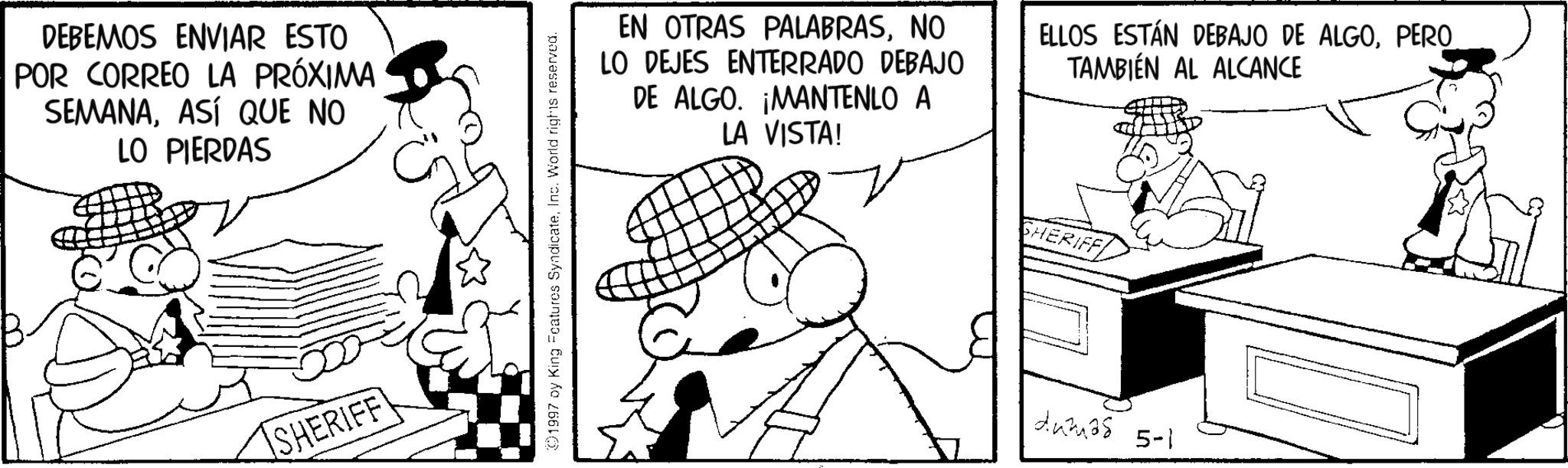 Comics OCR: 00 DEBEMOS ENVIAR ESTO POR CORREO LA PRÓXIMA SEMANAASÍ QUE NO LO PIERDAS SHERIFF 01997 by King Features SyndicateInc. World rights reserved. EN OTRAS PALABRASNO LO DEJES ENTERRADO DEBAJO DE ALGO. ¡MANTENLO A LA VISTA! ELLOS ESTÁN DEBAJO DE ALGOPERO TAMBIÉN AL ALCANCE SHERIFF dumas 5-1 00 DEBEMOS ENVIAR ESTO POR CORREO LA PRÓXIMA SEMANAASÍ QUE NO LO PIERDAS SHERIFF 01997 by King Features SyndicateInc. World rights reserved . EN OTRAS PALABRASNO LO DEJES ENTERRADO DEBAJO DE ALGO . ¡ MANTENLO A LA VISTA ! ELLOS ESTÁN DEBAJO DE ALGOPERO TAMBIÉN AL ALCANCE SHERIFF dumas 5-1