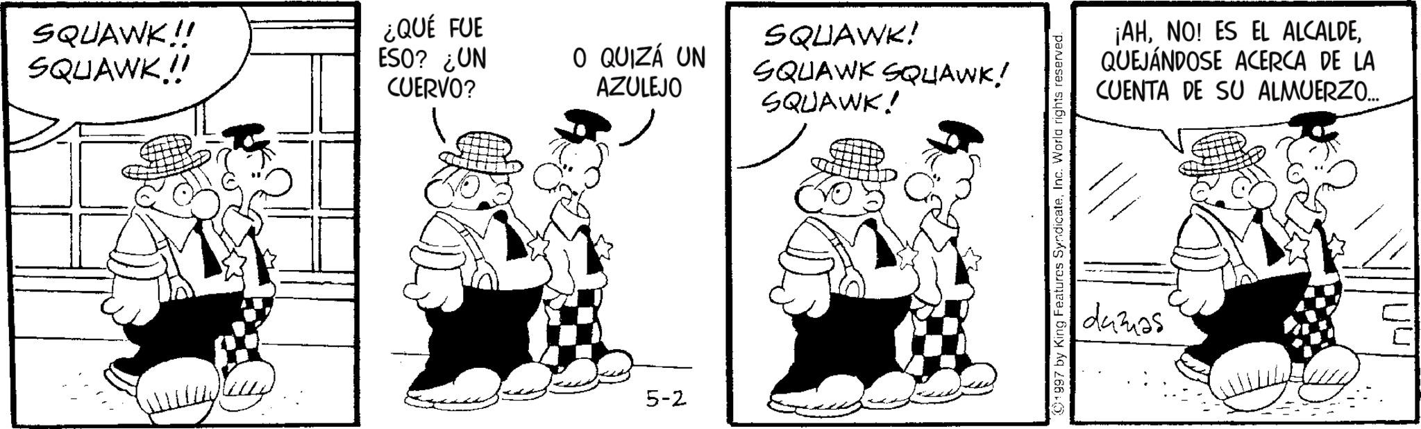 Animated cartoon OCR: SQUAWK!! SQUAWK!! ¿QUÉ FUE ESO? ¿UN CUERVO? O QUIZÁ UN AZULEJO 5-2 SQUAWK! SQUAWK SQUAWK! SQUAWK! 1997 by King Features SyndicateInc. World rights reserved. ¡AHQUEJÁNDOSE ACERCA DE LA CUENTA DE SU ALMUERZO... dumas SQUAWK !! SQUAWK !! ¿ QUÉ FUE ESO ? ¿ UN CUERVO ? O QUIZÁ UN AZULEJO 5-2 SQUAWK ! SQUAWK SQUAWK ! SQUAWK ! 1997 by King Features SyndicateInc. World rights reserved . ¡ AHNO ! ES EL ALCALDEQUEJÁNDOSE ACERCA DE LA CUENTA DE SU ALMUERZO ... dumas