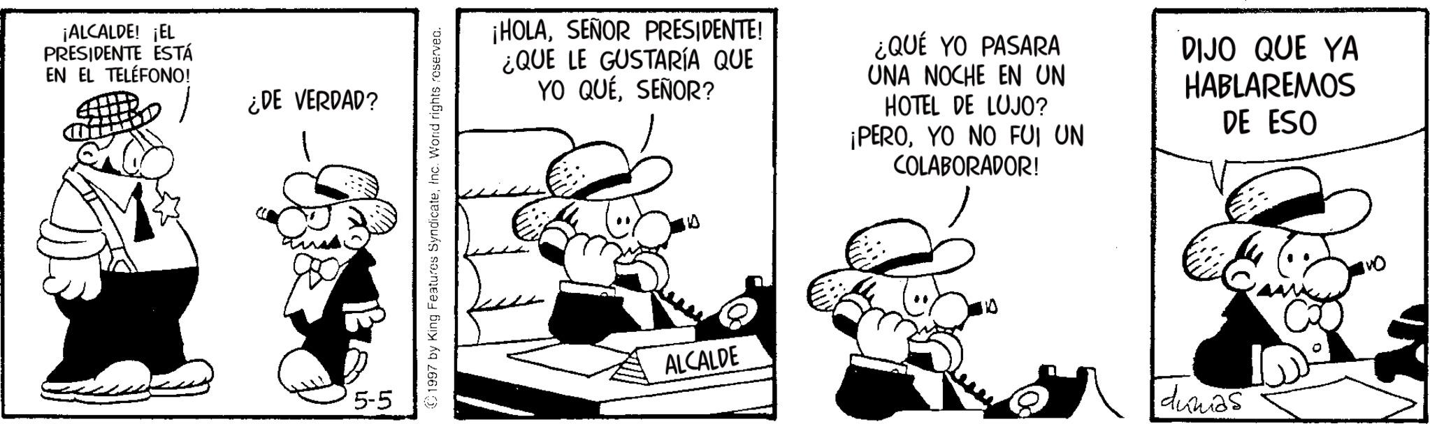 Comics OCR: ¡ALCALDE! ¡EL PRESIDENTE ESTÁ EN EL TELÉFONO! ¿DE VERDAD? 5-5 1997 by King Features SyndicateInc. Word rights reserved. ¡HOLASEÑOR PRESIDENTE! ¿QUE LE GUSTARÍA QUE YO QUESEÑOR? ¿QUÉ YO PASARA UNA NOCHE EN UN HOTEL DE LUJO? ¡PEROYO NO FUI UN COLABORADOR! DIJO QUE YA HABLAREMOS DE ESO ALCALDE dumas 0 ¡ ALCALDE ! ¡ EL PRESIDENTE ESTÁ EN EL TELÉFONO ! ¿ DE VERDAD ? 5-5 1997 by King Features SyndicateInc. Word rights reserved . ¡ HOLASEÑOR PRESIDENTE ! ¿ QUE LE GUSTARÍA QUE YO QUESEÑOR ? ¿ QUÉ YO PASARA UNA NOCHE EN UN HOTEL DE LUJO ? ¡ PEROYO NO FUI UN COLABORADOR ! DIJO QUE YA HABLAREMOS DE ESO ALCALDE dumas 0