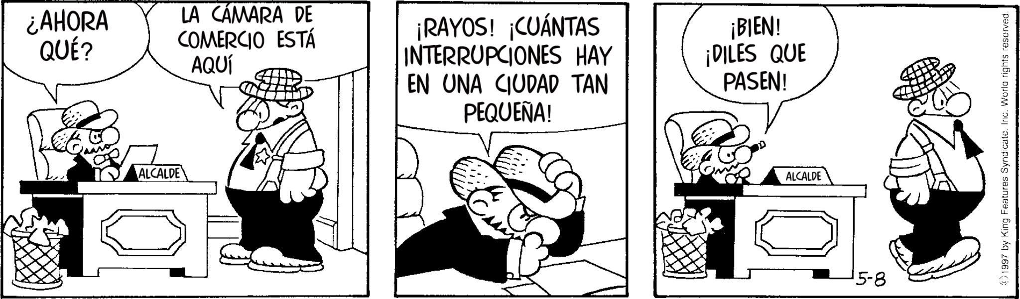 Line art OCR: ¿AHORA QUÉ? ALCALDE LA CÁMARA DE COMERCIO ESTÁ AQUÍ ¡RAYOS! ¡CUÁNTAS INTERRUPCIONES HAY EN UNA CIUDAD TAN PEQUEÑA! ¡BIEN! ¡DILES QUE PASEN! ???? ALCALDE 15-8 1997 by King Features Syndicate. Inc. Worla rights reserved. ¿ AHORA QUÉ ? ALCALDE LA CÁMARA DE COMERCIO ESTÁ AQUÍ ¡ RAYOS ! ¡ CUÁNTAS INTERRUPCIONES HAY EN UNA CIUDAD TAN PEQUEÑA ! ¡ BIEN ! ¡ DILES QUE PASEN ! ???? ALCALDE 15-8 1997 by King Features Syndicate . Inc. Worla rights reserved .