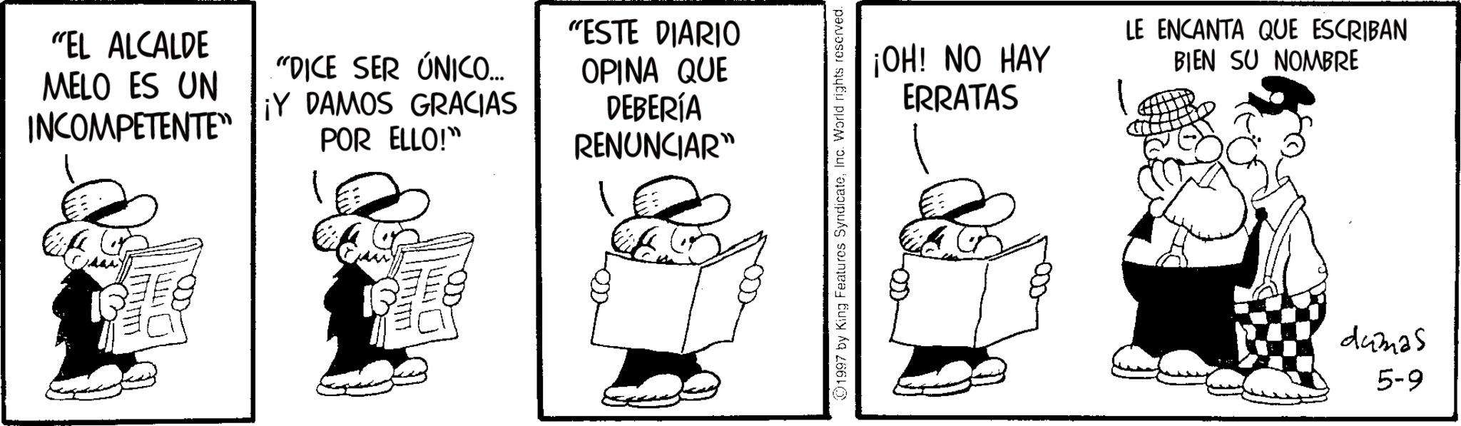 Photo caption OCR: "EL ALCALDE MELO ES UN INCOMPETENTE" "DICE SER ÚNICO... ¡Y DAMOS GRACIAS POR ELLO!" ?????? "ESTE DIARIO OPINA QUE DEBERÍA RENUNCIAR" 1997 by King Features SyndicateInc. World rights reserved. ¡OH! NO HAY ERRATAS LE ENCANTA QUE ESCRIBAN BIEN SU NOMBRE dumas 5-9 " EL ALCALDE MELO ES UN INCOMPETENTE " " DICE SER ÚNICO ... ¡ Y DAMOS GRACIAS POR ELLO ! " ?????? " ESTE DIARIO OPINA QUE DEBERÍA RENUNCIAR " 1997 by King Features SyndicateInc. World rights reserved . ¡ OH ! NO HAY ERRATAS LE ENCANTA QUE ESCRIBAN BIEN SU NOMBRE dumas 5-9