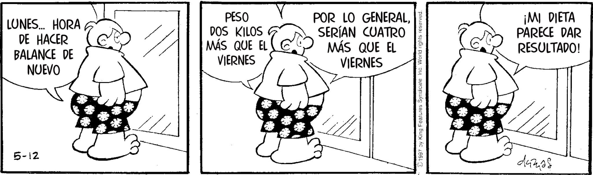 Photo caption OCR: LUNES... HORA DE HACER BALANCE DE NUEVO PESO DOS KILOS MÁS QUE EL VIERNES POR LO GENERALSERÍAN CUATRO MÁS QUE EL VIERNES 5-12 1997 by King Features Syndicate Inc. World rights reserved. ¡MI DIETA PARECE DAR RESULTADO! danas LUNES ... HORA DE HACER BALANCE DE NUEVO PESO DOS KILOS MÁS QUE EL VIERNES POR LO GENERALSERÍAN CUATRO MÁS QUE EL VIERNES 5-12 1997 by King Features Syndicate Inc. World rights reserved . ¡ MI DIETA PARECE DAR RESULTADO ! danas