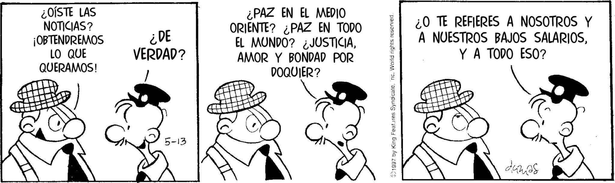 Animated cartoon OCR: ¿OÍSTE LAS NOTICIAS? ¡OBTENDREMOS LO QUE QUERAMOS! ¿DE VERDAD? 5-13 ¿PAZ EN EL MEDIO ORIENTE? ¿PAZ EN TODO EL MUNDO? ¿JUSTICIAAMOR Y BONDAD POR DOQUIER? 1997 by King Features Syndicatenc. World rights reserved. ¿O TE REFIERES A NOSOTROS Y A NUESTROS BAJOS SALARIOSY A TODO ESO? dumas ¿ OÍSTE LAS NOTICIAS ? ¡ OBTENDREMOS LO QUE QUERAMOS ! ¿ DE VERDAD ? 5-13 ¿ PAZ EN EL MEDIO ORIENTE ? ¿ PAZ EN TODO EL MUNDO ? ¿ JUSTICIAAMOR Y BONDAD POR DOQUIER ? 1997 by King Features Syndicatenc . World rights reserved . ¿ O TE REFIERES A NOSOTROS Y A NUESTROS BAJOS SALARIOSY A TODO ESO ? dumas