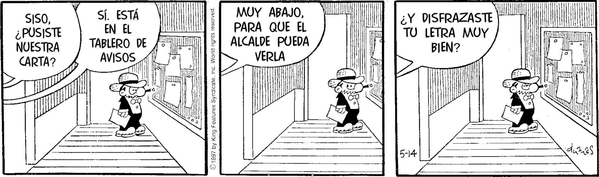 Line art OCR: SISO¿PUSISTE NUESTRA CARTA? Sí. ESTÁ EN EL TABLERO DE AVISOS 1997 by King Features SyndicateInc. World rights reserved. MUY ABAJOPARA QUE EL ALCALDE PUEDA VERLA ¿Y DISFRAZASTE TU LETRA MUY BIEN? 5-14 dames! SISO¿ PUSISTE NUESTRA CARTA ? Sí . ESTÁ EN EL TABLERO DE AVISOS 1997 by King Features SyndicateInc. World rights reserved . MUY ABAJOPARA QUE EL ALCALDE PUEDA VERLA ¿ Y DISFRAZASTE TU LETRA MUY BIEN ? 5-14 dames !