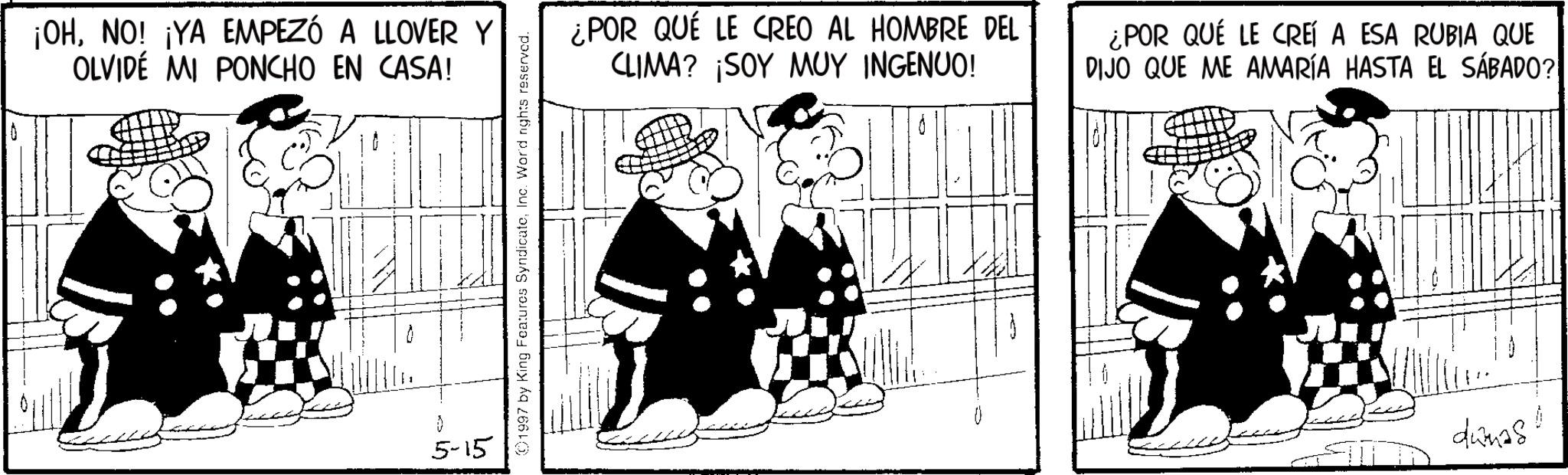 Animated cartoon OCR: ¡OHNO! ¡YA EMPEZÓ A LLOVER Y OLVIDE MI PONCHO EN CASA! 5-15 01997 by King Features SyndicateInc. Word nights reserved. ¿POR QUÉ LE CREO AL HOMBRE DEL CLIMA? ¡SOY MUY INGENUO! ¿POR QUÉ LE CREÍ A ESA RUBIA QUE DIJO QUE ME AMARÍA HASTA EL SÁBADO? dwnas ¡ OHNO ! ¡ YA EMPEZÓ A LLOVER Y OLVIDE MI PONCHO EN CASA ! 5-15 01997 by King Features SyndicateInc. Word nights reserved . ¿ POR QUÉ LE CREO AL HOMBRE DEL CLIMA ? ¡ SOY MUY INGENUO ! ¿ POR QUÉ LE CREÍ A ESA RUBIA QUE DIJO QUE ME AMARÍA HASTA EL SÁBADO ? dwnas