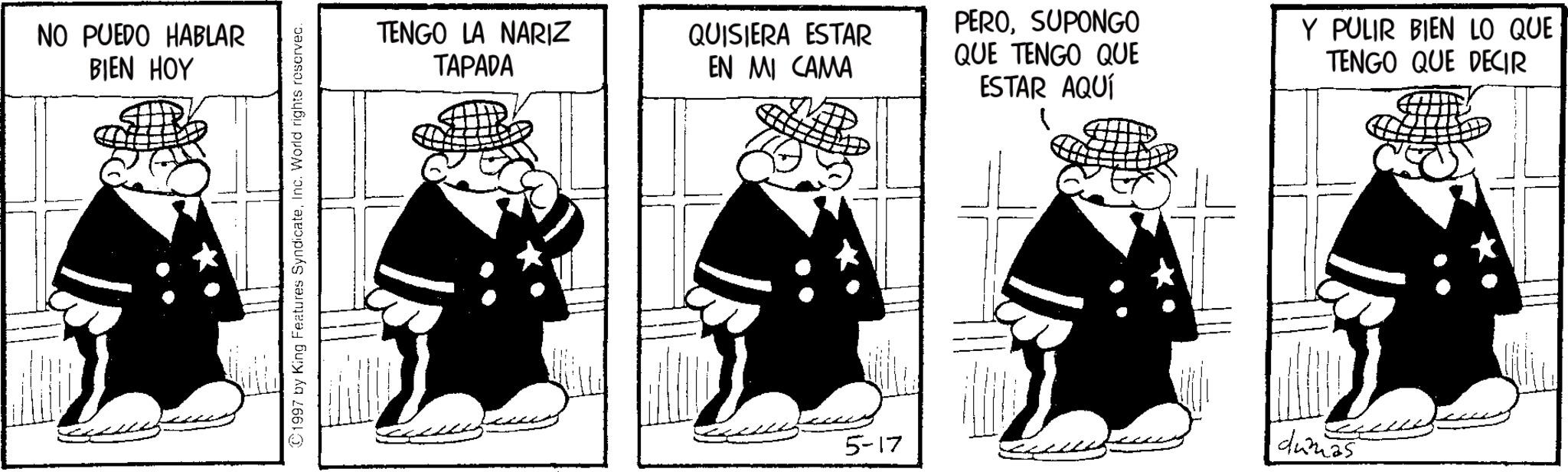 Pleased OCR: NO PUEDO HABLAR BIEN HOY 1997 by King Features SyndicateInc. World rights reserved. TENGO LA NARIZ TAPADA QUISIERA ESTAR EN MI CAMA PEROSUPONGO QUE TENGO QUE ESTAR AQUÍ Y PULIR BIEN LO QUE TENGO QUE DECIR 5-17 dumas NO PUEDO HABLAR BIEN HOY 1997 by King Features SyndicateInc. World rights reserved . TENGO LA NARIZ TAPADA QUISIERA ESTAR EN MI CAMA PEROSUPONGO QUE TENGO QUE ESTAR AQUÍ Y PULIR BIEN LO QUE TENGO QUE DECIR 5-17 dumas