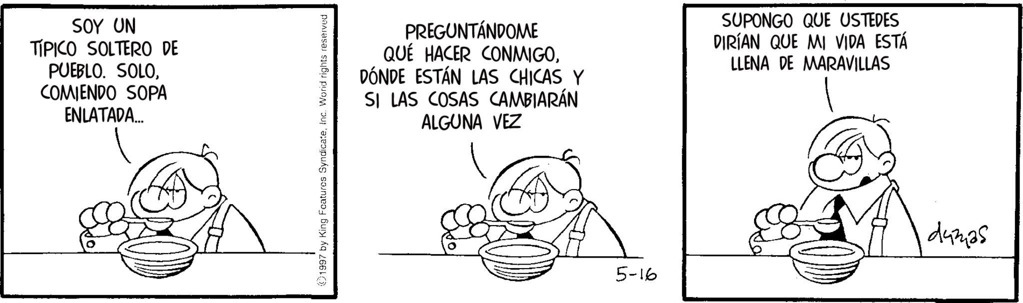 Happiness OCR: SOY UN TIPICO SOLTERO DE PUEBLO. SOLOCOMIENDO SOPA ENLATADA... 1997 by King Features SyndicateInc. World rights reserved PREGUNTÁNDOME QUÉ HACER CONMIGODÓNDE ESTÁN LAS CHICAS Y SI LAS COSAS CAMBIARÁN ALGUNA VEZ SUPONGO QUE USTEDES DIRÍAN QUE MI VIDA ESTÁ LLENA DE MARAVILLAS 5-16 44325 SOY UN TIPICO SOLTERO DE PUEBLO . SOLOCOMIENDO SOPA ENLATADA ... 1997 by King Features SyndicateInc. World rights reserved PREGUNTÁNDOME QUÉ HACER CONMIGODÓNDE ESTÁN LAS CHICAS Y SI LAS COSAS CAMBIARÁN ALGUNA VEZ SUPONGO QUE USTEDES DIRÍAN QUE MI VIDA ESTÁ LLENA DE MARAVILLAS 5-16 44325