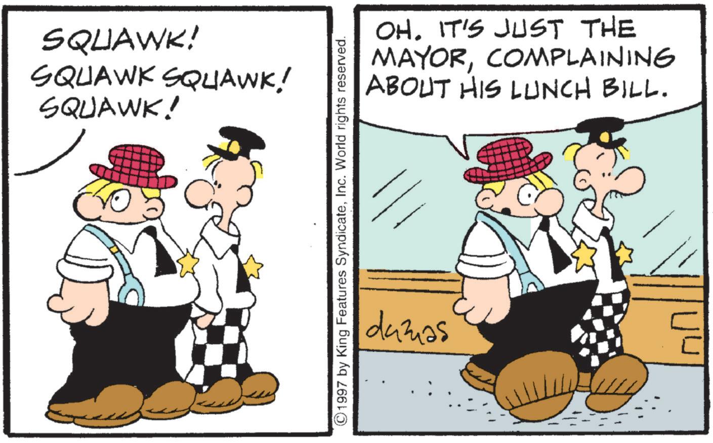 Pleased OCR: SQUAWK! SQUAWK SQUAWK! SQUAWK! ©1997 by King Features SyndicateInc. World rights reserved. OH. IT'S JUST THE MAYORCOMPLAINING ABOUT HIS LUNCH BILL. dumas SQUAWK ! SQUAWK SQUAWK ! SQUAWK ! © 1997 by King Features SyndicateInc. World rights reserved . OH . IT'S JUST THE MAYORCOMPLAINING ABOUT HIS LUNCH BILL . dumas