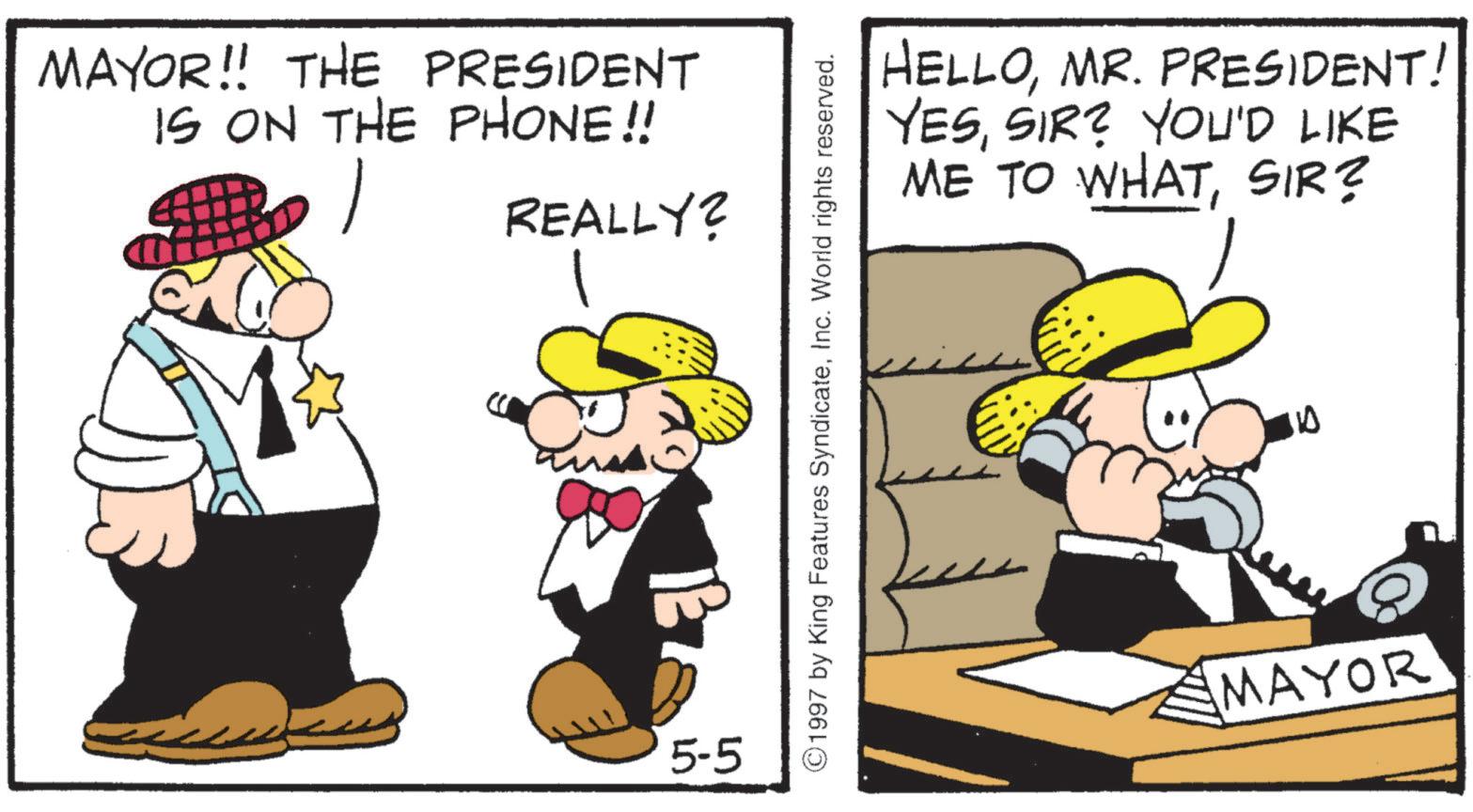 Fedora OCR: MAYOR!! THE PRESIDENT IS ON THE PHONE!! REALLY? 5-5 ©1997 by King Features SyndicateInc. World rights reserved. HELLOMR. PRESIDENT! YESSIR? YOU'D LIKE ME TO WHATSIR? 10 MAYOR MAYOR !! THE PRESIDENT IS ON THE PHONE !! REALLY ? 5-5 © 1997 by King Features SyndicateInc. World rights reserved . HELLOMR . PRESIDENT ! YESSIR ? YOU'D LIKE ME TO WHATSIR ? 10 MAYOR