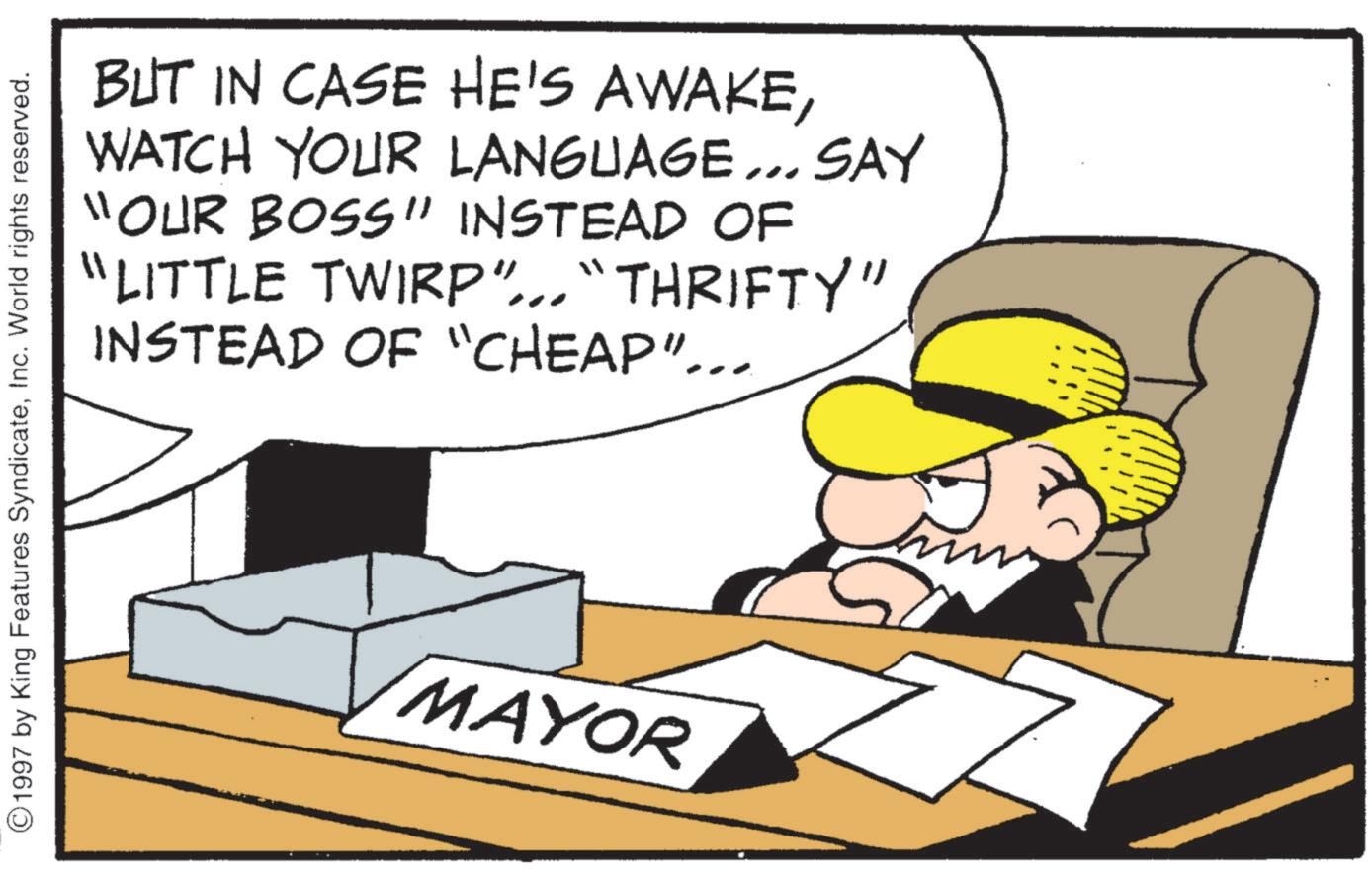 Photo caption OCR: BUT IN CASE HE'S AWAKEWATCH YOUR LANGUAGE... SAY "OUR BOSS" INSTEAD OF "LITTLE TWIRP"... "THRIFTY" INSTEAD OF "CHEAP"... ©1997 by King Features SyndicateInc. World rights reserved. MAYOR BUT IN CASE HE'S AWAKEWATCH YOUR LANGUAGE ... SAY " OUR BOSS " INSTEAD OF " LITTLE TWIRP " ... " THRIFTY " INSTEAD OF " CHEAP " ... © 1997 by King Features SyndicateInc. World rights reserved . MAYOR