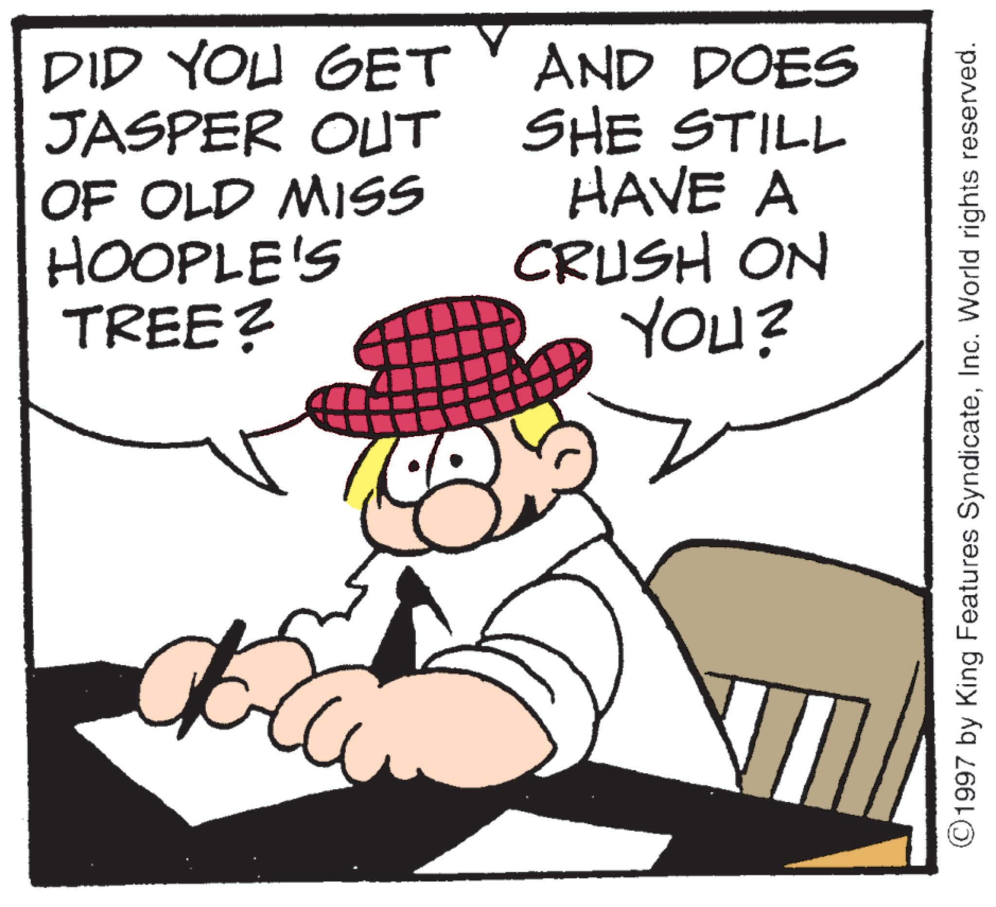 Animated cartoon OCR: DID YOU GET JASPER OUT OF OLD MISS HOOPLE'S TREE? AND DOES SHE STILL HAVE A CRUSH ON YOU? ©1997 by King Features SyndicateInc. World rights reserved. DID YOU GET JASPER OUT OF OLD MISS HOOPLE'S TREE ? AND DOES SHE STILL HAVE A CRUSH ON YOU ? © 1997 by King Features SyndicateInc. World rights reserved .