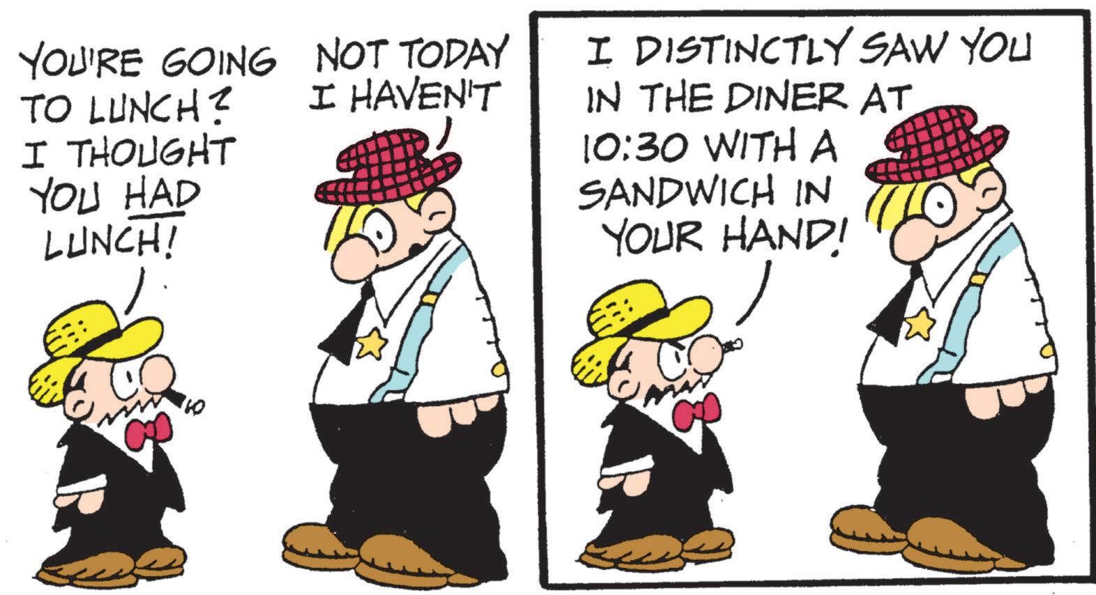 Photo caption OCR: YOU'RE GOING NOT TODAY TO LUNCH? I THOUGHT YOU HAD LUNCH! I HAVEN'T I DISTINCTLY SAW YOU IN THE DINER AT 10:30 WITH A SANDWICH IN YOUR HAND! YOU'RE GOING NOT TODAY TO LUNCH ? I THOUGHT YOU HAD LUNCH ! I HAVEN'T I DISTINCTLY SAW YOU IN THE DINER AT 10:30 WITH A SANDWICH IN YOUR HAND !