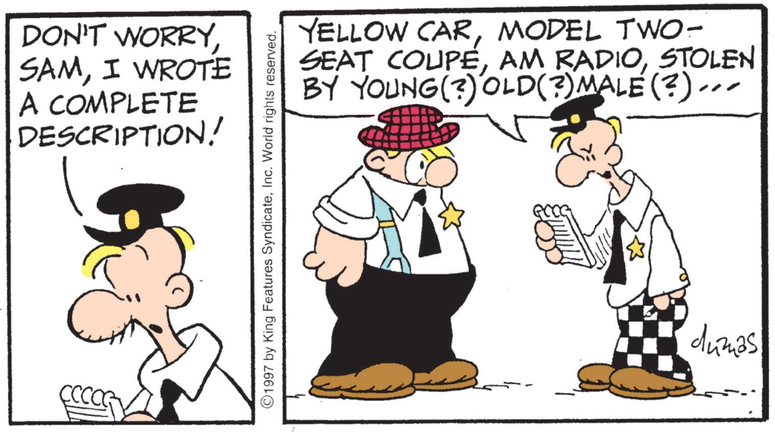 Fedora OCR: DON'T WORRYI WROTE A COMPLETE DESCRIPTION! CCCOG ©1997 by King Features SyndicateInc. World rights reserved. YELLOW CARMODEL TWO- SEAT COUPÉSTOLEN BY YOUNG (3) OLD(?) MALE (?)... ?? dumas DON'T WORRYI WROTE A COMPLETE DESCRIPTION ! CCCOG © 1997 by King Features SyndicateInc. World rights reserved . YELLOW CARMODEL TWO- SEAT COUPÉAM RADIOSTOLEN BY YOUNG ( 3 ) OLD ( ? ) MALE ( ? ) ... ?? dumas