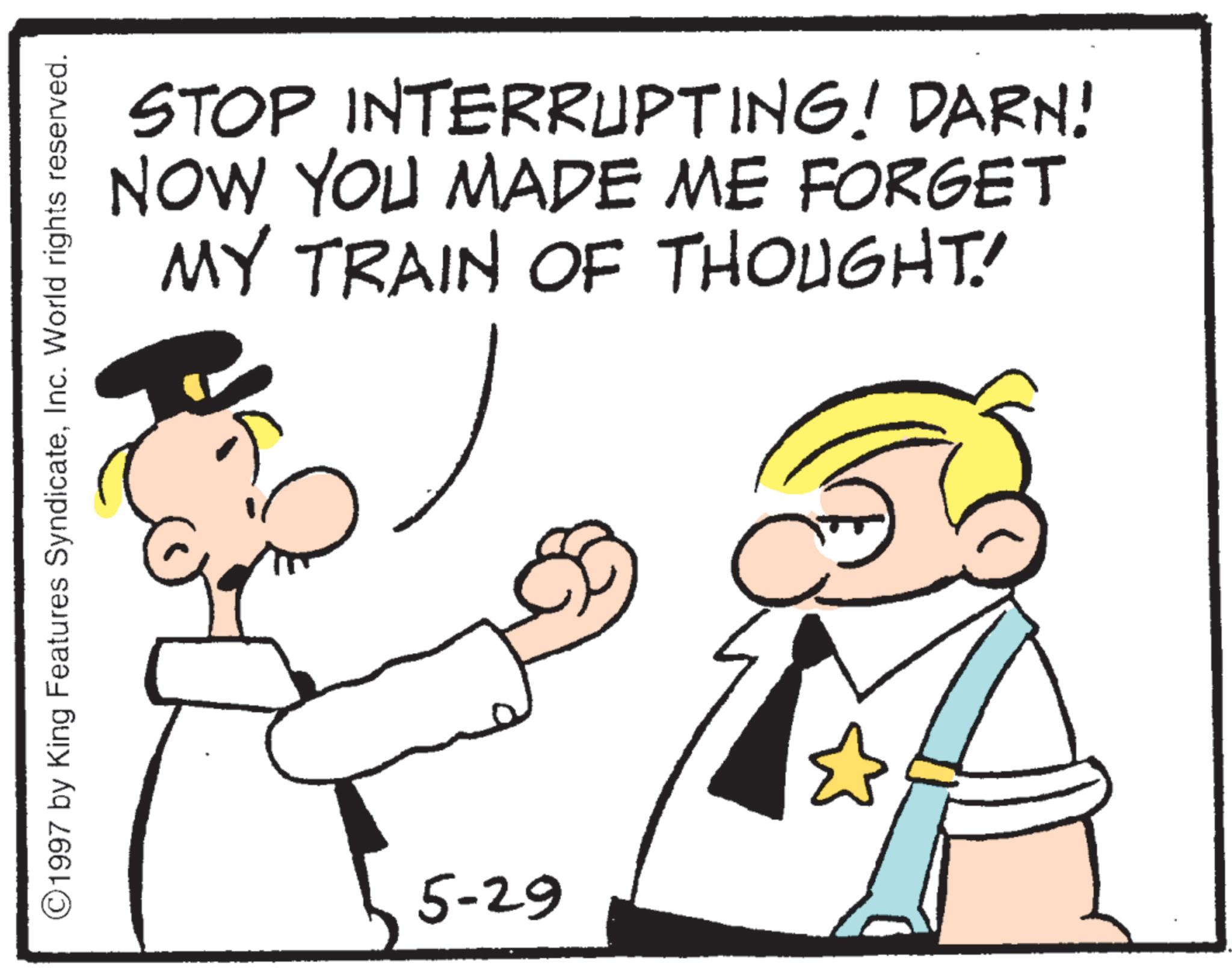 Photo caption OCR: STOP INTERRUPTING! DARN! NOW YOU MADE ME FORGET MY TRAIN OF THOUGHT! 1997 by King Features SyndicateInc. World rights reserved. 5-29 STOP INTERRUPTING ! DARN ! NOW YOU MADE ME FORGET MY TRAIN OF THOUGHT ! 1997 by King Features SyndicateInc. World rights reserved . 5-29