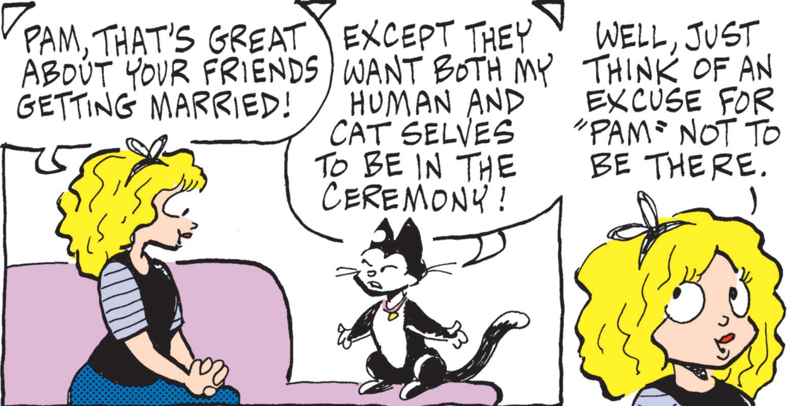 Graphics OCR: PAMTHAT'S GREAT EXCEPT THEY ABOUT YOUR FRIENDS GETTING MARRIED! WANT BOTH MY HUMAN AND CAT SELVES TO BE IN THE CEREMONY! WELLJUST THINK OF AN EXCUSE FOR "PAM NOT TO BE THERE. PAMTHAT'S GREAT EXCEPT THEY ABOUT YOUR FRIENDS GETTING MARRIED ! WANT BOTH MY HUMAN AND CAT SELVES TO BE IN THE CEREMONY ! WELLJUST THINK OF AN EXCUSE FOR " PAM NOT TO BE THERE .