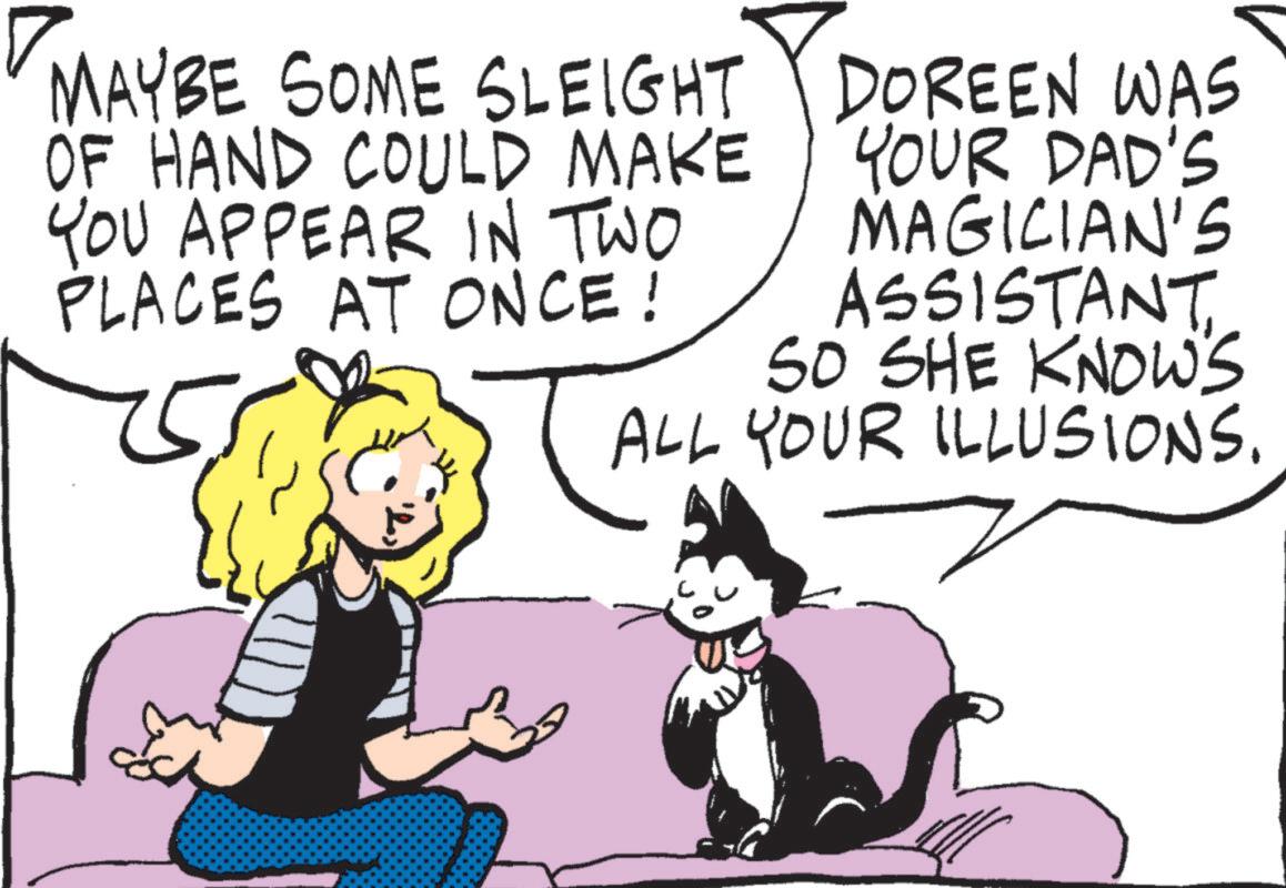 Felinae OCR: MAYBE SOME SLEIGHT OF HAND COULD MAKE YOU APPEAR IN TWO PLACES AT ONCE! DOREEN WAS YOUR DAD'S MAGICIAN'S ASSISTANT SO SHE KNOWS ALL YOUR ILLUSIONS. MAYBE SOME SLEIGHT OF HAND COULD MAKE YOU APPEAR IN TWO PLACES AT ONCE ! DOREEN WAS YOUR DAD'S MAGICIAN'S ASSISTANT SO SHE KNOWS ALL YOUR ILLUSIONS .