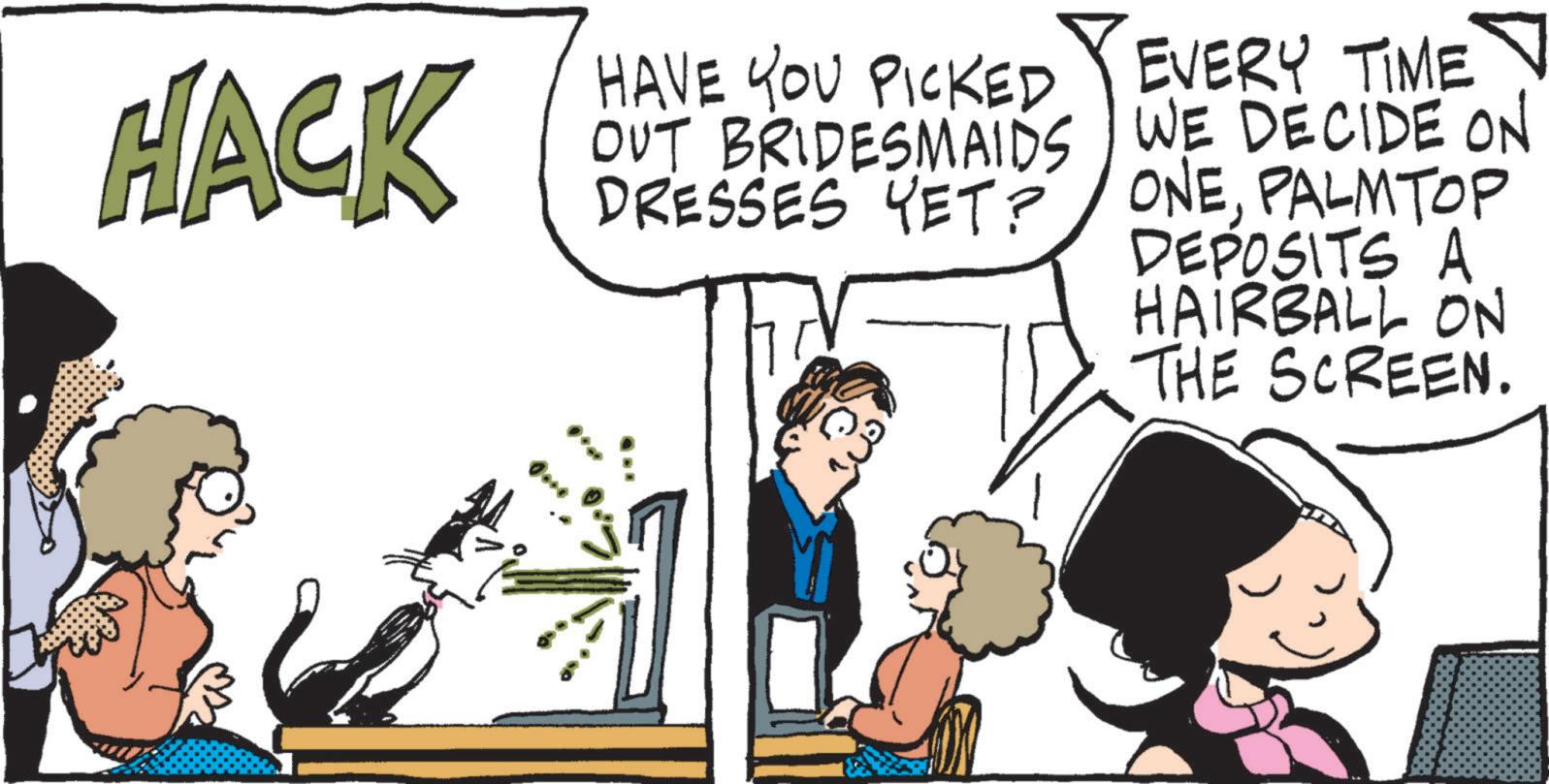 Graphics OCR: HACK HAVE YOU PICKED OUT BRIDESMAIDS DRESSES YET? EVERY TIME WE DECIDE ON ONEPALMTOP DEPOSITS A HAIRBALL ON THE SCREEN. HACK HAVE YOU PICKED OUT BRIDESMAIDS DRESSES YET ? EVERY TIME WE DECIDE ON ONEPALMTOP DEPOSITS A HAIRBALL ON THE SCREEN .