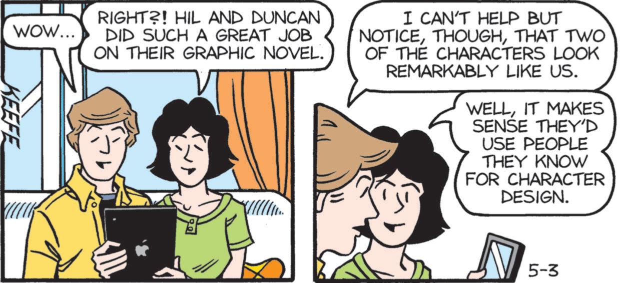 Happiness OCR: KEEFE WOW... RIGHT?! HIL AND DUNCAN DID SUCH A GREAT JOB ON THEIR GRAPHIC NOVEL. I CAN'T HELP BUT NOTICETHAT TWO OF THE CHARACTERS LOOK REMARKABLY LIKE US. WELLIT MAKES SENSE THEY'D USE PEOPLE THEY KNOW FOR CHARACTER DESIGN. 5-3 KEEFE WOW ... RIGHT ?! HIL AND DUNCAN DID SUCH A GREAT JOB ON THEIR GRAPHIC NOVEL . I CAN'T HELP BUT NOTICETHAT TWO OF THE CHARACTERS LOOK REMARKABLY LIKE US . WELLIT MAKES SENSE THEY'D USE PEOPLE THEY KNOW FOR CHARACTER DESIGN . 5-3