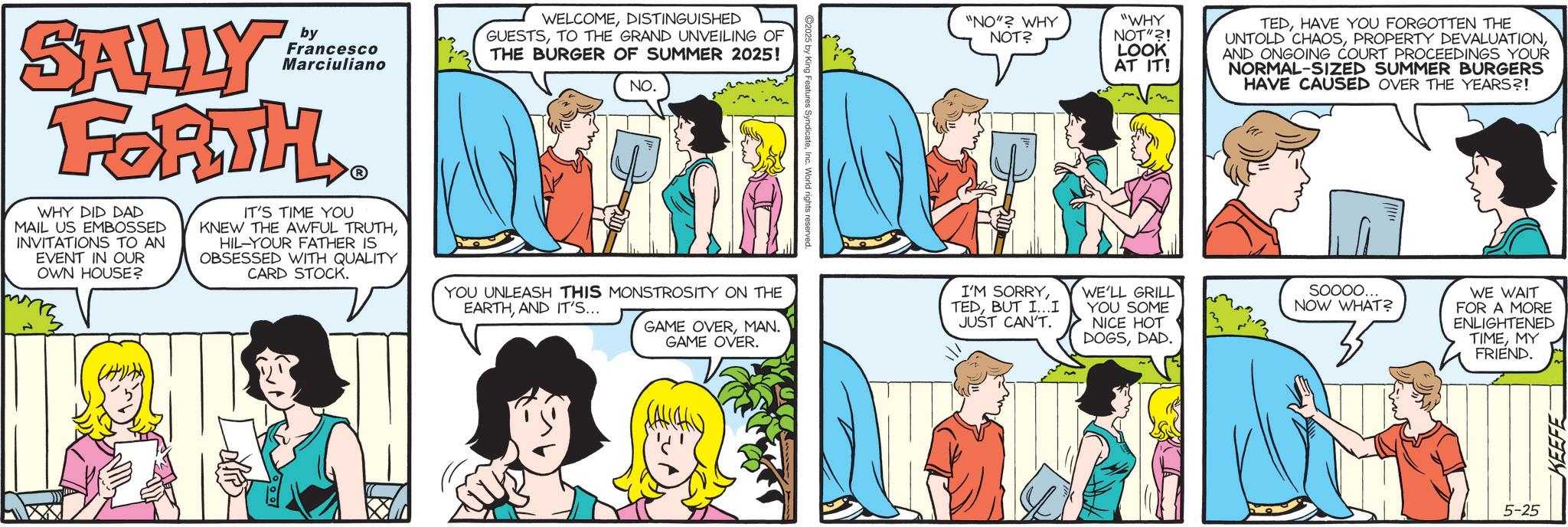 Animated cartoon OCR: SALLY by Francesco Marciuliano WELCOMEDISTINGUISHED GUESTSTO THE GRAND UNVEILING OF THE BURGER OF SUMMER 2025! NO. "NO"? WHY NOT? "WHY NOT"?! LOOK AT IT! TEDHAVE YOU FORGOTTEN THE UNTOLD CHAOSAND ONGOING COURT PROCEEDINGS YOUR NORMAL-SIZED SUMMER BURGERS HAVE CAUSED OVER THE YEARS?! FORTH WHY DID DAD MAIL US EMBOSSED INVITATIONS TO AN EVENT IN OUR OWN HOUSE? IT'S TIME YOU KNEW THE AWFUL TRUTHHIL-YOUR FATHER IS OBSESSED WITH QUALITY CARD STOCK. YOU UNLEASH THIS MONSTROSITY ON THE EARTHAND IT'S... GAME OVERMAN. GAME OVER. I'M SORRYBUT I...I JUST CAN'T. WE'LL GRILL YOU SOME NICE HOT DOGSDAD. SOOOO... NOW WHAT? 3 WE WAIT FOR A MORE ENLIGHTENED TIMEMY FRIEND. 5-25 KEEFE SALLY by Francesco Marciuliano WELCOMEDISTINGUISHED GUESTSTO THE GRAND UNVEILING OF THE BURGER OF SUMMER 2025 ! NO . " NO " ? WHY NOT ? " WHY NOT " ?! LOOK AT IT ! TEDHAVE YOU FORGOTTEN THE UNTOLD CHAOSPROPERTY DEVALUATIONAND ONGOING COURT PROCEEDINGS YOUR NORMAL - SIZED SUMMER BURGERS HAVE CAUSED OVER THE YEARS ?! FORTH WHY DID DAD MAIL US EMBOSSED INVITATIONS TO AN EVENT IN OUR OWN HOUSE ? IT'S TIME YOU KNEW THE AWFUL TRUTHHIL - YOUR FATHER IS OBSESSED WITH QUALITY CARD STOCK . YOU UNLEASH THIS MONSTROSITY ON THE EARTHAND IT'S ... GAME OVERMAN . GAME OVER . I'M SORRYBUT I ... I JUST CAN'T . WE'LL GRILL YOU SOME NICE HOT DOGSDAD . SOOOO ... NOW WHAT ? 3 WE WAIT FOR A MORE ENLIGHTENED TIMEMY FRIEND . 5-25 KEEFE