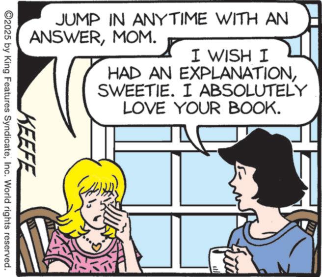 Publication OCR: JUMP IN ANYTIME WITH AN ANSWERMOM. I WISH I HAD AN EXPLANATIONSWEETIE. I ABSOLUTELY LOVE YOUR BOOK. KEEFE ©2025 by King Features SyndicateInc. World rights reserved. JUMP IN ANYTIME WITH AN ANSWERMOM . I WISH I HAD AN EXPLANATIONSWEETIE . I ABSOLUTELY LOVE YOUR BOOK . KEEFE © 2025 by King Features SyndicateInc. World rights reserved .