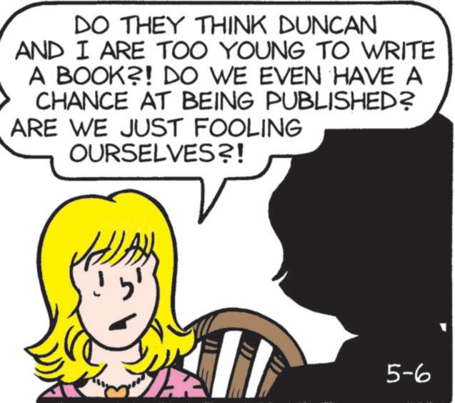 Photo caption OCR: DO THEY THINK DUNCAN AND I ARE TOO YOUNG TO WRITE A BOOK?! DO WE EVEN HAVE A CHANCE AT BEING PUBLISHED? ARE WE JUST FOOLING OURSELVES?! 5-6 DO THEY THINK DUNCAN AND I ARE TOO YOUNG TO WRITE A BOOK ?! DO WE EVEN HAVE A CHANCE AT BEING PUBLISHED ? ARE WE JUST FOOLING OURSELVES ?! 5-6