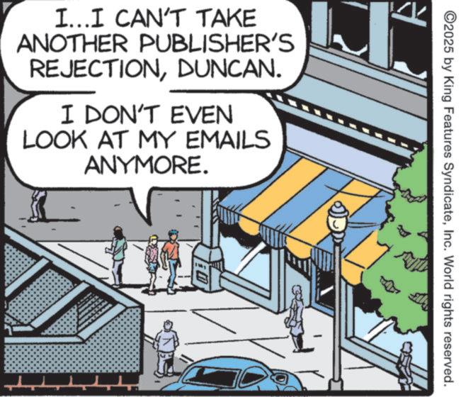 Fictional character OCR: ©2025 by King Features SyndicateInc. World rights reserved. I...I CAN'T TAKE ANOTHER PUBLISHER'S REJECTIONDUNCAN. I DON'T EVEN LOOK AT MY EMAILS ANYMORE. © 2025 by King Features SyndicateInc. World rights reserved . I ... I CAN'T TAKE ANOTHER PUBLISHER'S REJECTIONDUNCAN . I DON'T EVEN LOOK AT MY EMAILS ANYMORE .