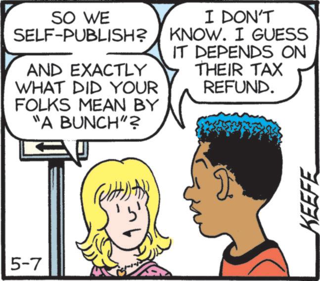 Animated cartoon OCR: SO WE SELF-PUBLISH? AND EXACTLY WHAT DID YOUR FOLKS MEAN BY "A BUNCH"? I DON'T KNOW. I GUESS IT DEPENDS ON THEIR TAX REFUND. 5-7 ( 2 KEEFE SO WE SELF - PUBLISH ? AND EXACTLY WHAT DID YOUR FOLKS MEAN BY " A BUNCH " ? I DON'T KNOW . I GUESS IT DEPENDS ON THEIR TAX REFUND . 5-7 ( 2 KEEFE